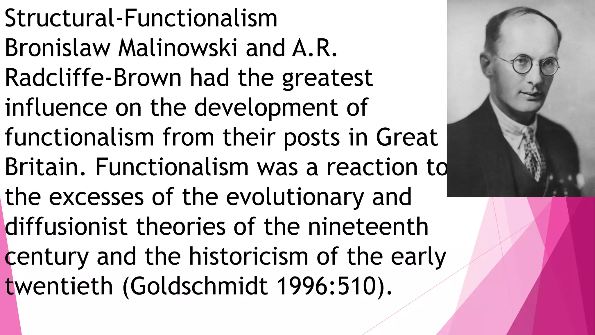 Structural-Functionalism
Bronislaw Malinowski and A.R.
Radcliffe-Brown had the greatest
influence on the development of
functionalism from their posts in Great
Britain. Functionalism was a reaction to
the excesses of the evolutionary and
diffusionist theories of the nineteenth
century and the historicism of the early
twentieth (Goldschmidt 1996:510).
 