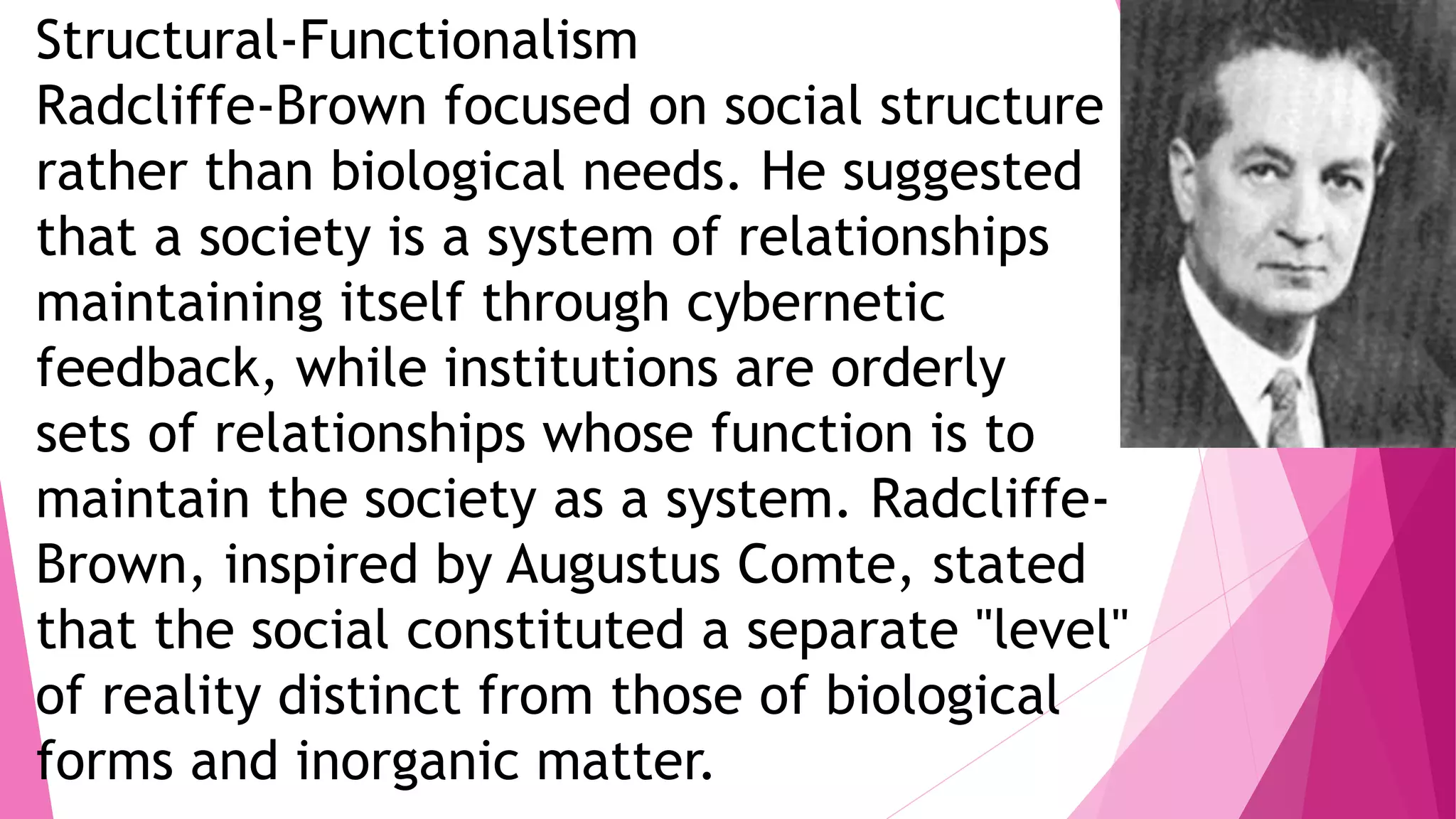 Structural-Functionalism
Radcliffe-Brown focused on social structure
rather than biological needs. He suggested
that a society is a system of relationships
maintaining itself through cybernetic
feedback, while institutions are orderly
sets of relationships whose function is to
maintain the society as a system. Radcliffe-
Brown, inspired by Augustus Comte, stated
that the social constituted a separate "level"
of reality distinct from those of biological
forms and inorganic matter.
 