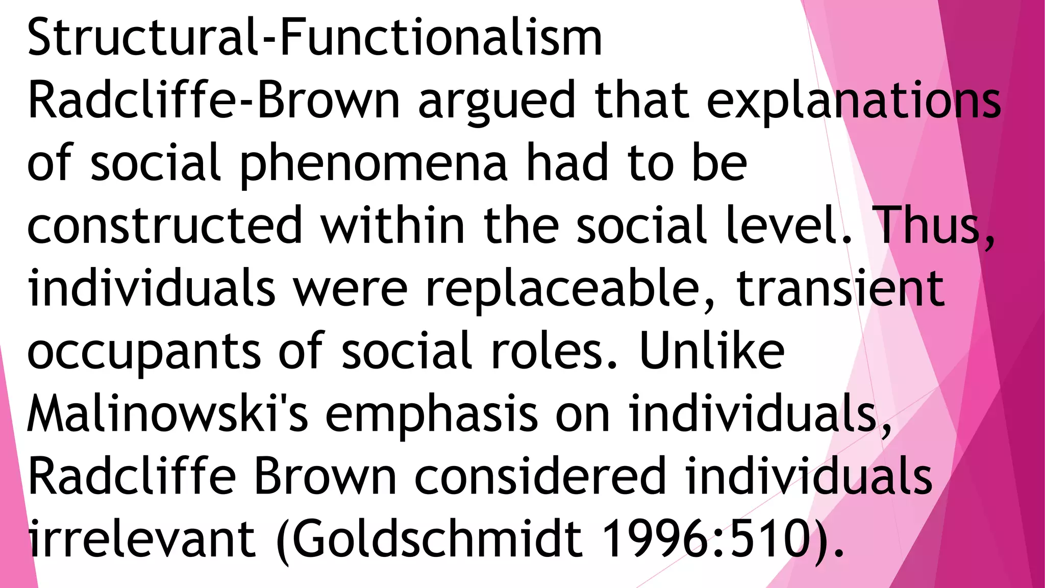 Structural-Functionalism
Radcliffe-Brown argued that explanations
of social phenomena had to be
constructed within the social level. Thus,
individuals were replaceable, transient
occupants of social roles. Unlike
Malinowski's emphasis on individuals,
Radcliffe Brown considered individuals
irrelevant (Goldschmidt 1996:510).
 