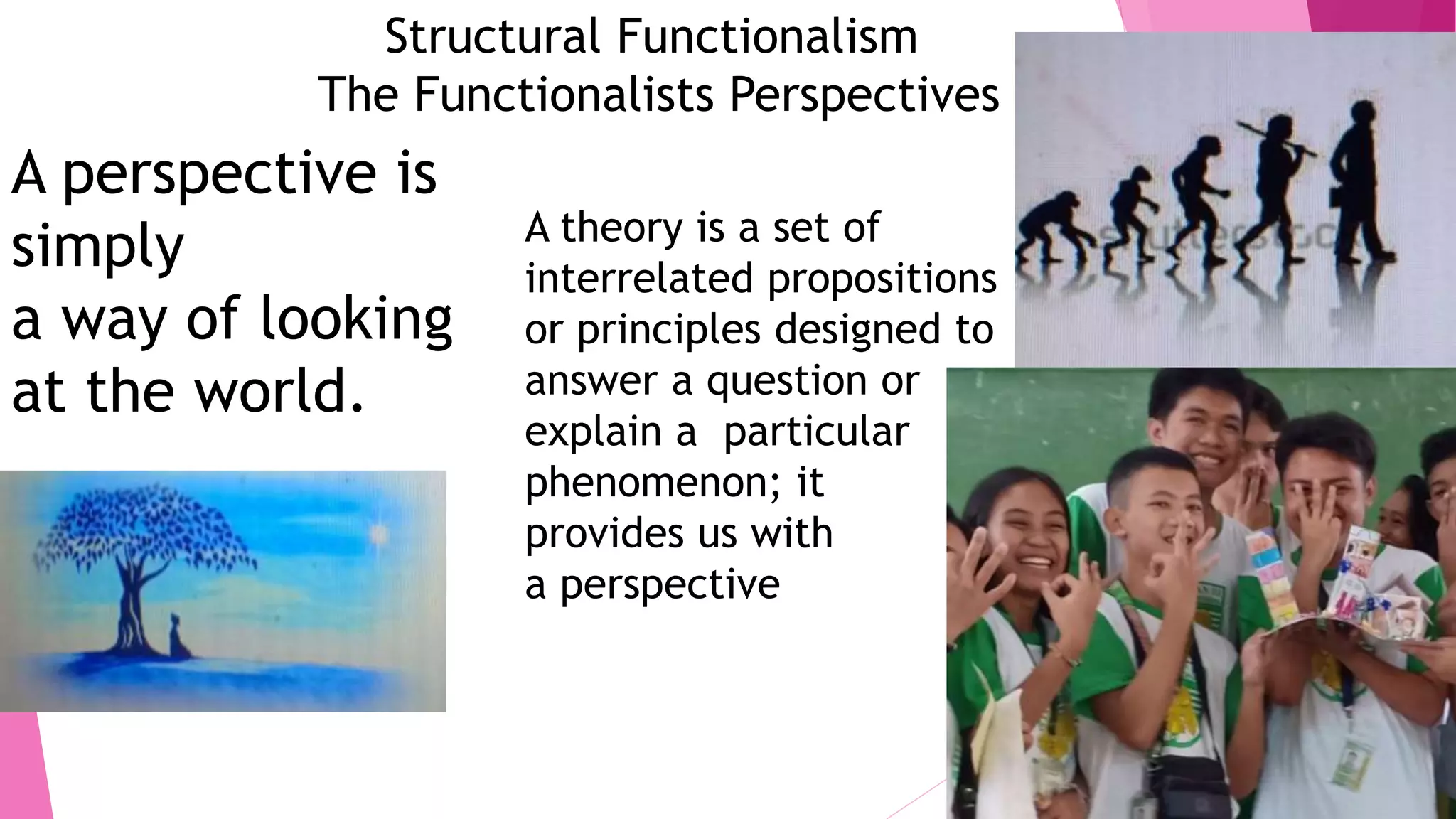 Structural Functionalism
The Functionalists Perspectives
A perspective is
simply
a way of looking
at the world.
A theory is a set of
interrelated propositions
or principles designed to
answer a question or
explain a particular
phenomenon; it
provides us with
a perspective
 