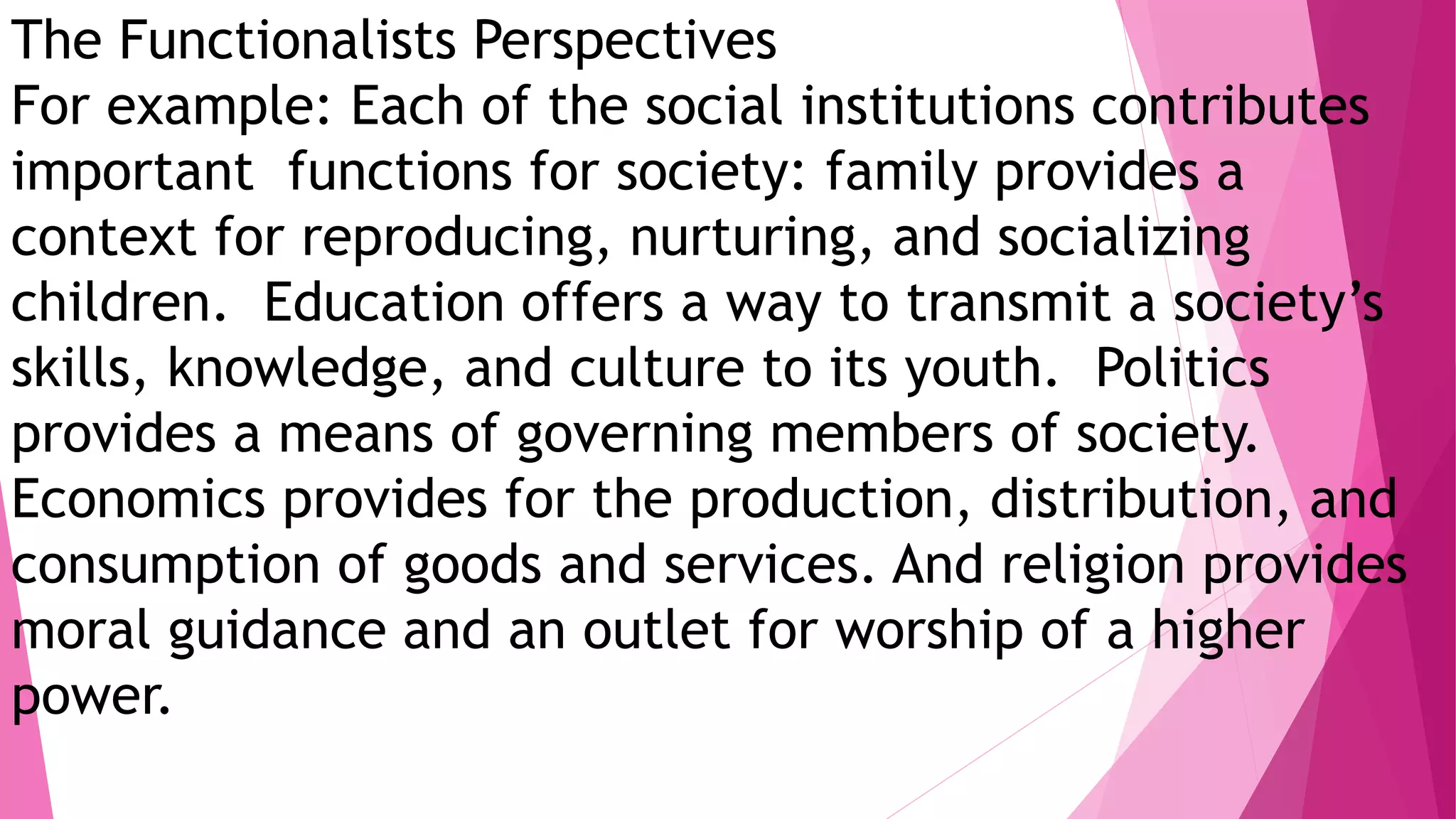 The Functionalists Perspectives
For example: Each of the social institutions contributes
important functions for society: family provides a
context for reproducing, nurturing, and socializing
children. Education offers a way to transmit a society’s
skills, knowledge, and culture to its youth. Politics
provides a means of governing members of society.
Economics provides for the production, distribution, and
consumption of goods and services. And religion provides
moral guidance and an outlet for worship of a higher
power.
 