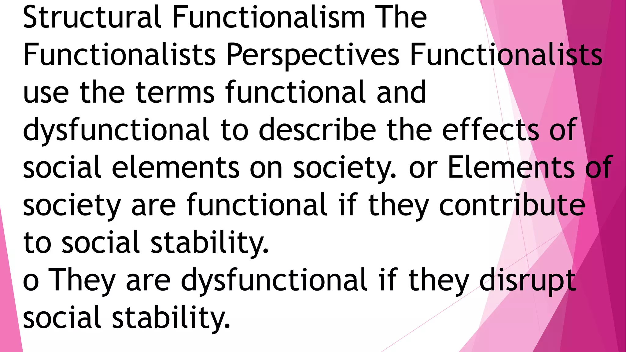 Structural Functionalism The
Functionalists Perspectives Functionalists
use the terms functional and
dysfunctional to describe the effects of
social elements on society. or Elements of
society are functional if they contribute
to social stability.
o They are dysfunctional if they disrupt
social stability.
 