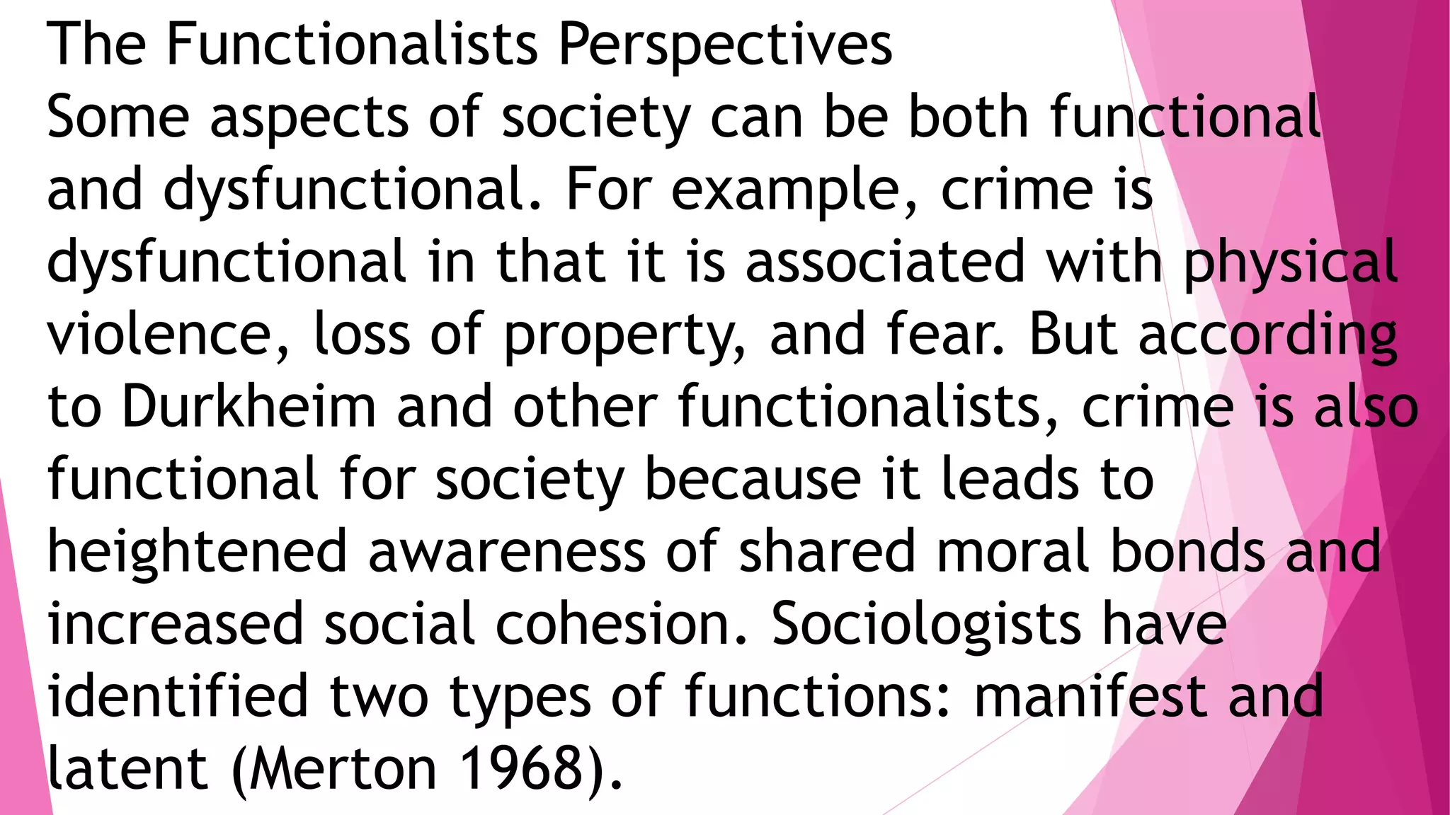 The Functionalists Perspectives
Some aspects of society can be both functional
and dysfunctional. For example, crime is
dysfunctional in that it is associated with physical
violence, loss of property, and fear. But according
to Durkheim and other functionalists, crime is also
functional for society because it leads to
heightened awareness of shared moral bonds and
increased social cohesion. Sociologists have
identified two types of functions: manifest and
latent (Merton 1968).
 