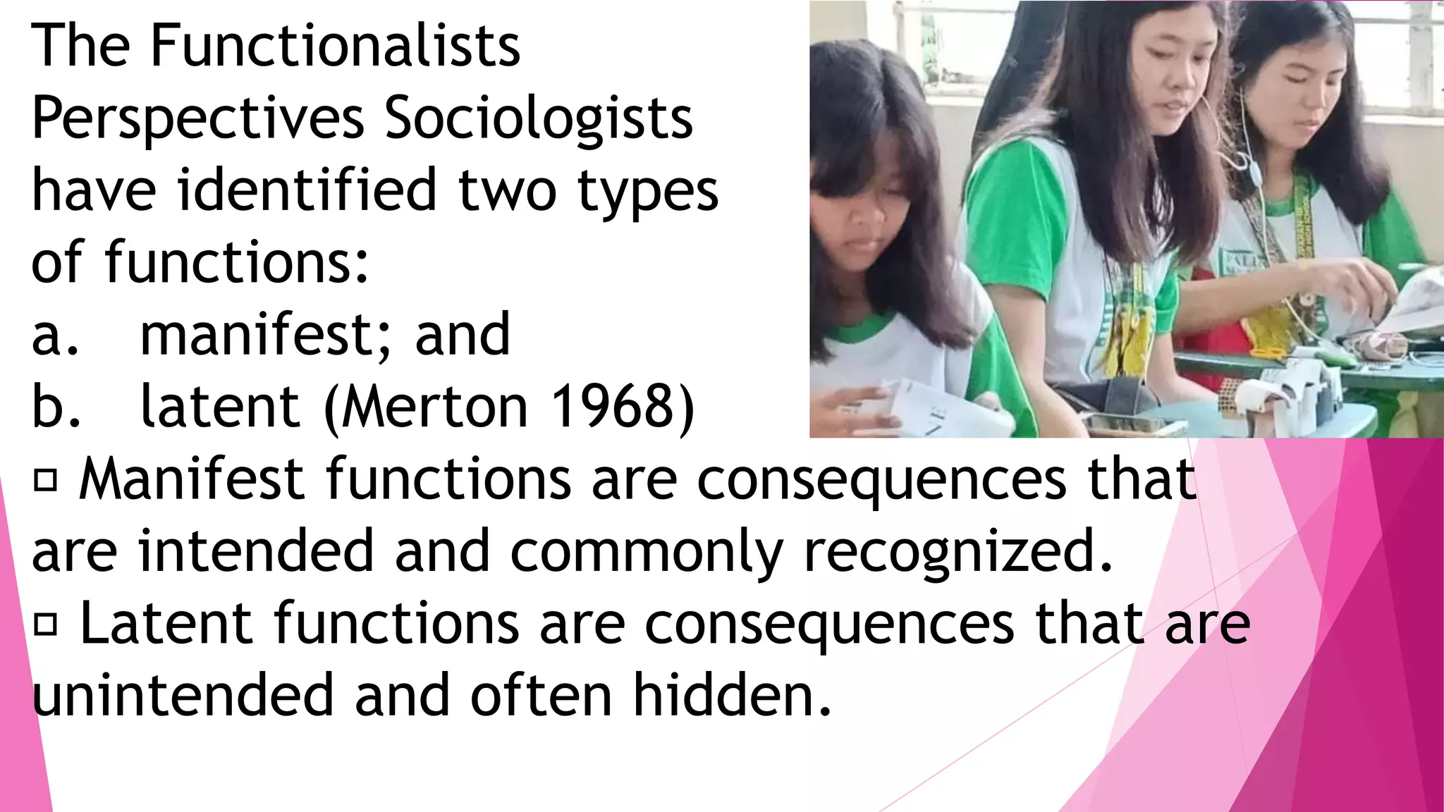 The Functionalists
Perspectives Sociologists
have identified two types
of functions:
a. manifest; and
b. latent (Merton 1968)
Manifest functions are consequences that
are intended and commonly recognized.
Latent functions are consequences that are
unintended and often hidden.
 