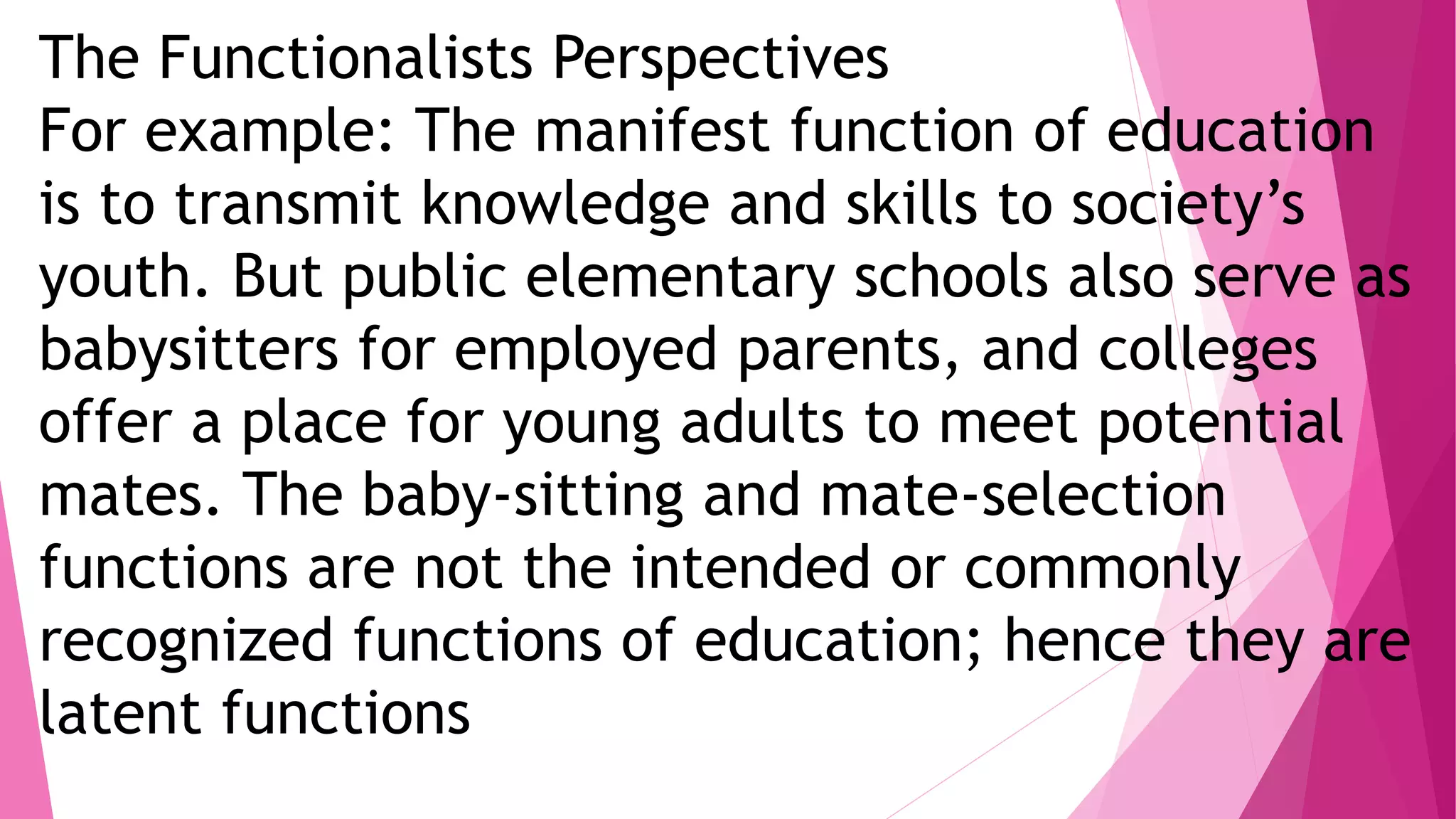 The Functionalists Perspectives
For example: The manifest function of education
is to transmit knowledge and skills to society’s
youth. But public elementary schools also serve as
babysitters for employed parents, and colleges
offer a place for young adults to meet potential
mates. The baby-sitting and mate-selection
functions are not the intended or commonly
recognized functions of education; hence they are
latent functions
 