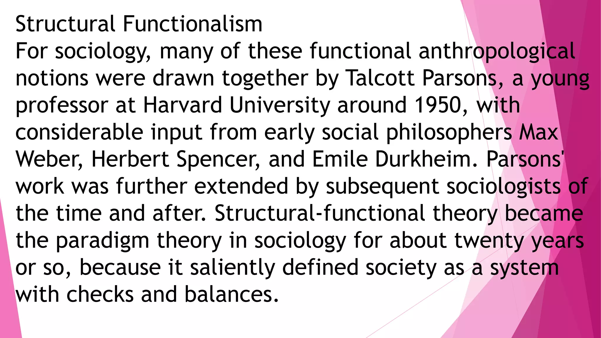 Structural Functionalism
For sociology, many of these functional anthropological
notions were drawn together by Talcott Parsons, a young
professor at Harvard University around 1950, with
considerable input from early social philosophers Max
Weber, Herbert Spencer, and Emile Durkheim. Parsons'
work was further extended by subsequent sociologists of
the time and after. Structural-functional theory became
the paradigm theory in sociology for about twenty years
or so, because it saliently defined society as a system
with checks and balances.
 