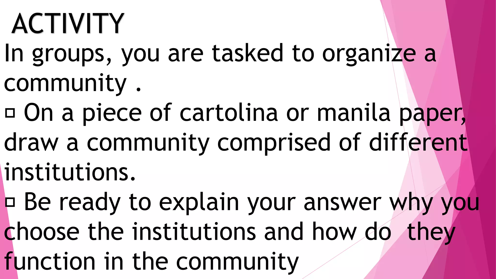 ACTIVITY
In groups, you are tasked to organize a
community .
On a piece of cartolina or manila paper,
draw a community comprised of different
institutions.
Be ready to explain your answer why you
choose the institutions and how do they
function in the community
 