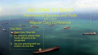 WELCOME TO BACC7
International Business and Trade
4:00-5:00PM
Regular Class Conference
Class Rules:
1. Open Cam, Close Mic
2. For concerns, please raise
hands (@zoom) to be
recognized
3. Say your greeting with our
visitors via chat box
 
