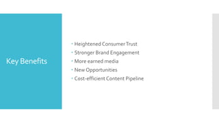 Key Benefits
 Heightened ConsumerTrust
 Stronger Brand Engagement
 More earned media
 New Opportunities
 Cost-efficient Content Pipeline
 