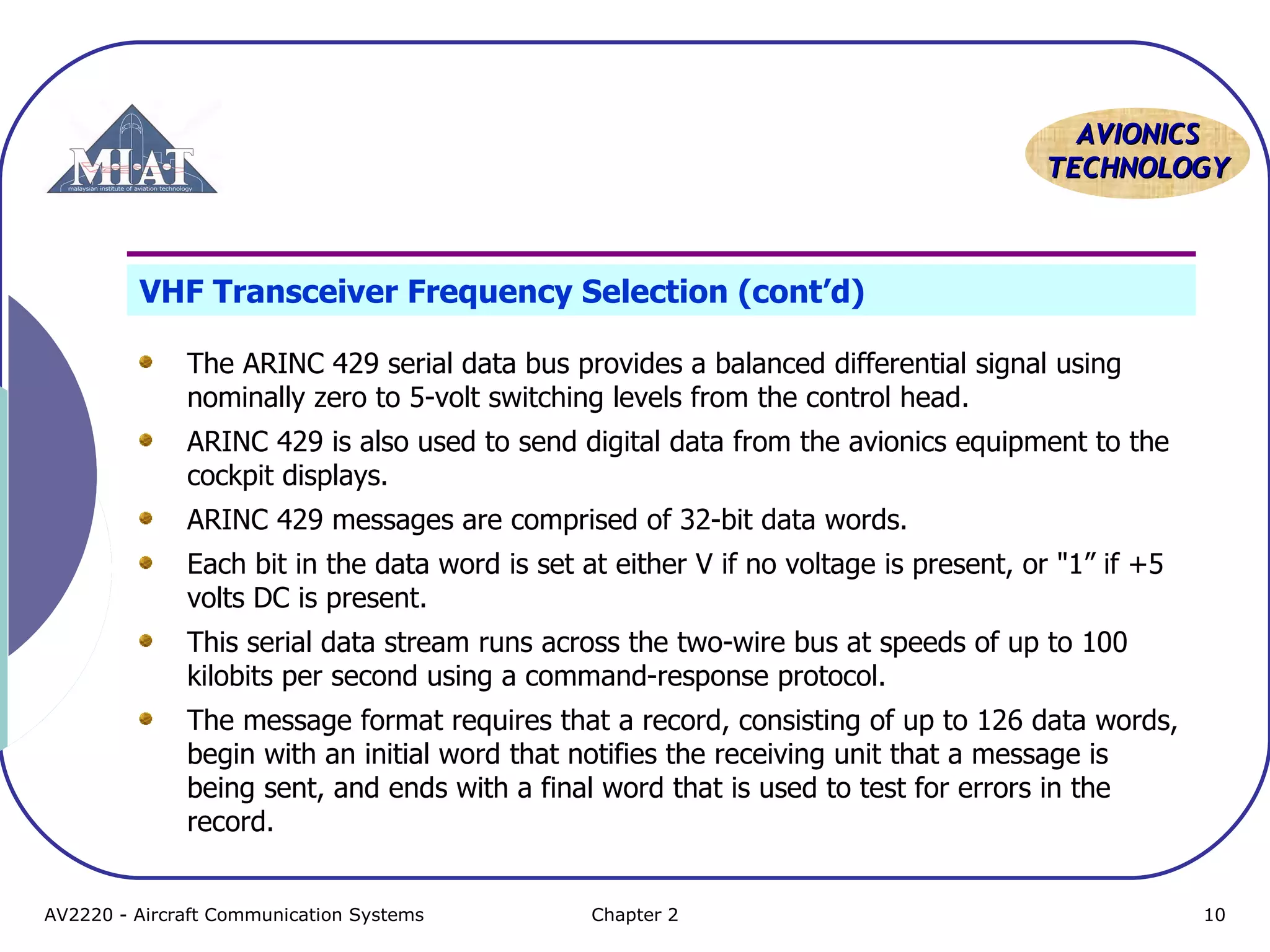 AAVVIIOONNIICCSS 
TTEECCHHNNOOLLOOGGYY 
VHF Transceiver Frequency Selection (cont’d) 
The ARINC 429 serial data bus provides a balanced differential signal using 
nominally zero to 5-volt switching levels from the control head. 
ARINC 429 is also used to send digital data from the avionics equipment to the 
cockpit displays. 
ARINC 429 messages are comprised of 32-bit data words. 
Each bit in the data word is set at either V if no voltage is present, or "1” if +5 
volts DC is present. 
This serial data stream runs across the two-wire bus at speeds of up to 100 
kilobits per second using a command-response protocol. 
The message format requires that a record, consisting of up to 126 data words, 
begin with an initial word that notifies the receiving unit that a message is 
being sent, and ends with a final word that is used to test for errors in the 
record. 
AV2220 - Aircraft Communication Systems Chapter 2 10 
 