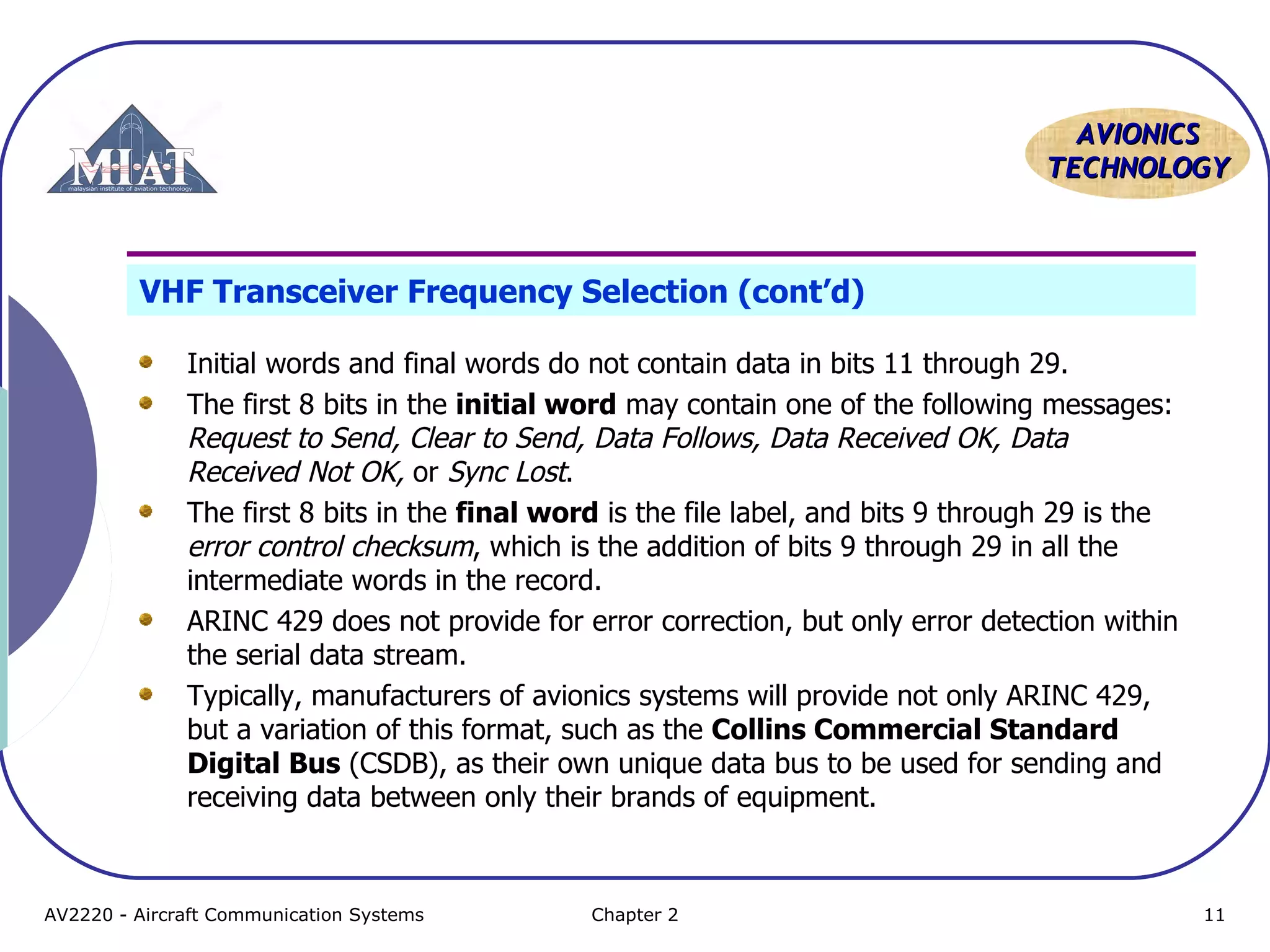 AAVVIIOONNIICCSS 
TTEECCHHNNOOLLOOGGYY 
VHF Transceiver Frequency Selection (cont’d) 
Initial words and final words do not contain data in bits 11 through 29. 
The first 8 bits in the initial word may contain one of the following messages: 
Request to Send, Clear to Send, Data Follows, Data Received OK, Data 
Received Not OK, or Sync Lost. 
The first 8 bits in the final word is the file label, and bits 9 through 29 is the 
error control checksum, which is the addition of bits 9 through 29 in all the 
intermediate words in the record. 
ARINC 429 does not provide for error correction, but only error detection within 
the serial data stream. 
Typically, manufacturers of avionics systems will provide not only ARINC 429, 
but a variation of this format, such as the Collins Commercial Standard 
Digital Bus (CSDB), as their own unique data bus to be used for sending and 
receiving data between only their brands of equipment. 
AV2220 - Aircraft Communication Systems Chapter 2 11 
 