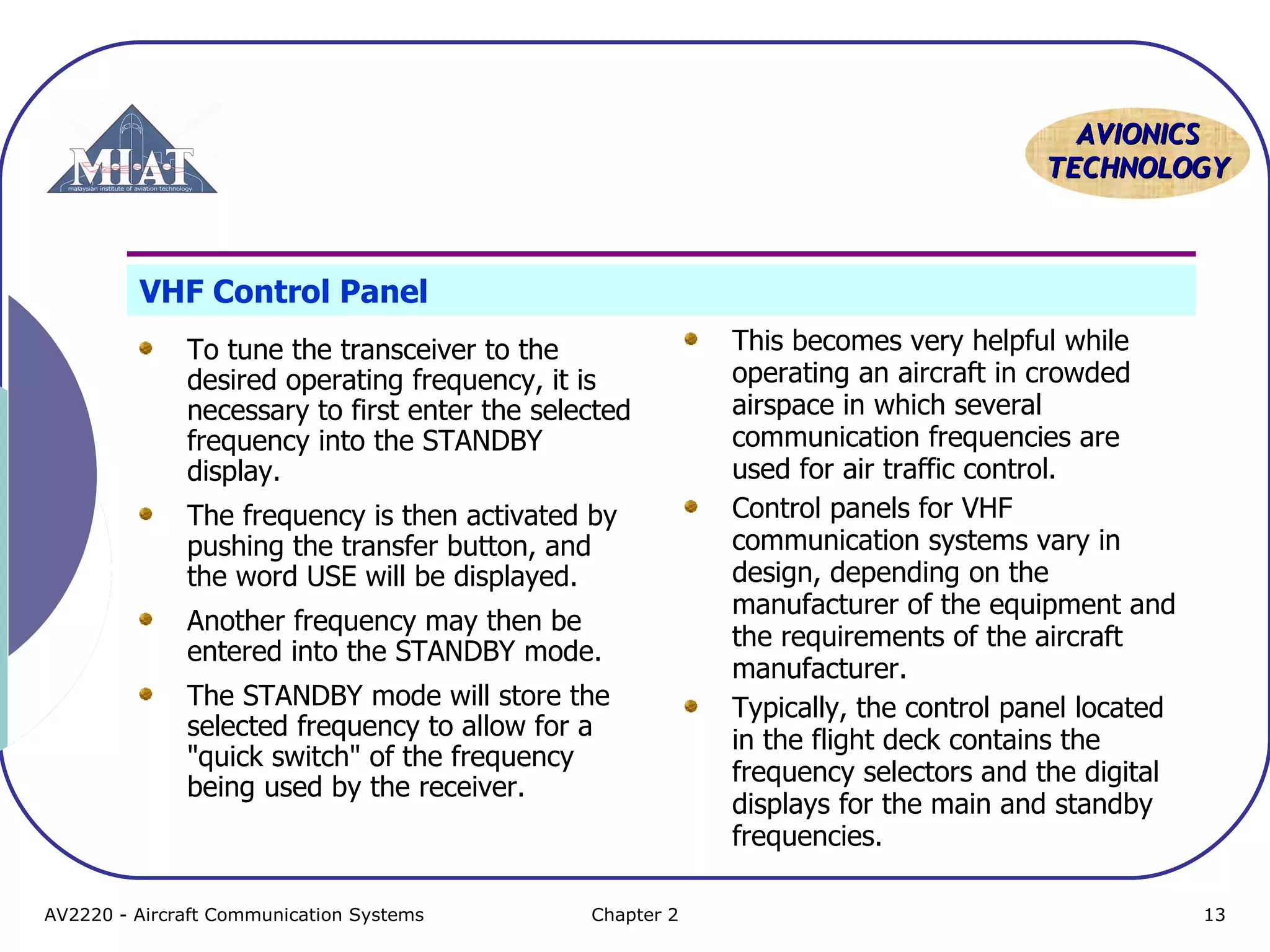 AAVVIIOONNIICCSS 
TTEECCHHNNOOLLOOGGYY 
VHF Control Panel 
To tune the transceiver to the 
desired operating frequency, it is 
necessary to first enter the selected 
frequency into the STANDBY 
display. 
The frequency is then activated by 
pushing the transfer button, and 
the word USE will be displayed. 
Another frequency may then be 
entered into the STANDBY mode. 
The STANDBY mode will store the 
selected frequency to allow for a 
"quick switch" of the frequency 
being used by the receiver. 
This becomes very helpful while 
operating an aircraft in crowded 
airspace in which several 
communication frequencies are 
used for air traffic control. 
Control panels for VHF 
communication systems vary in 
design, depending on the 
manufacturer of the equipment and 
the requirements of the aircraft 
manufacturer. 
Typically, the control panel located 
in the flight deck contains the 
frequency selectors and the digital 
displays for the main and standby 
frequencies. 
AV2220 - Aircraft Communication Systems Chapter 2 13 
 