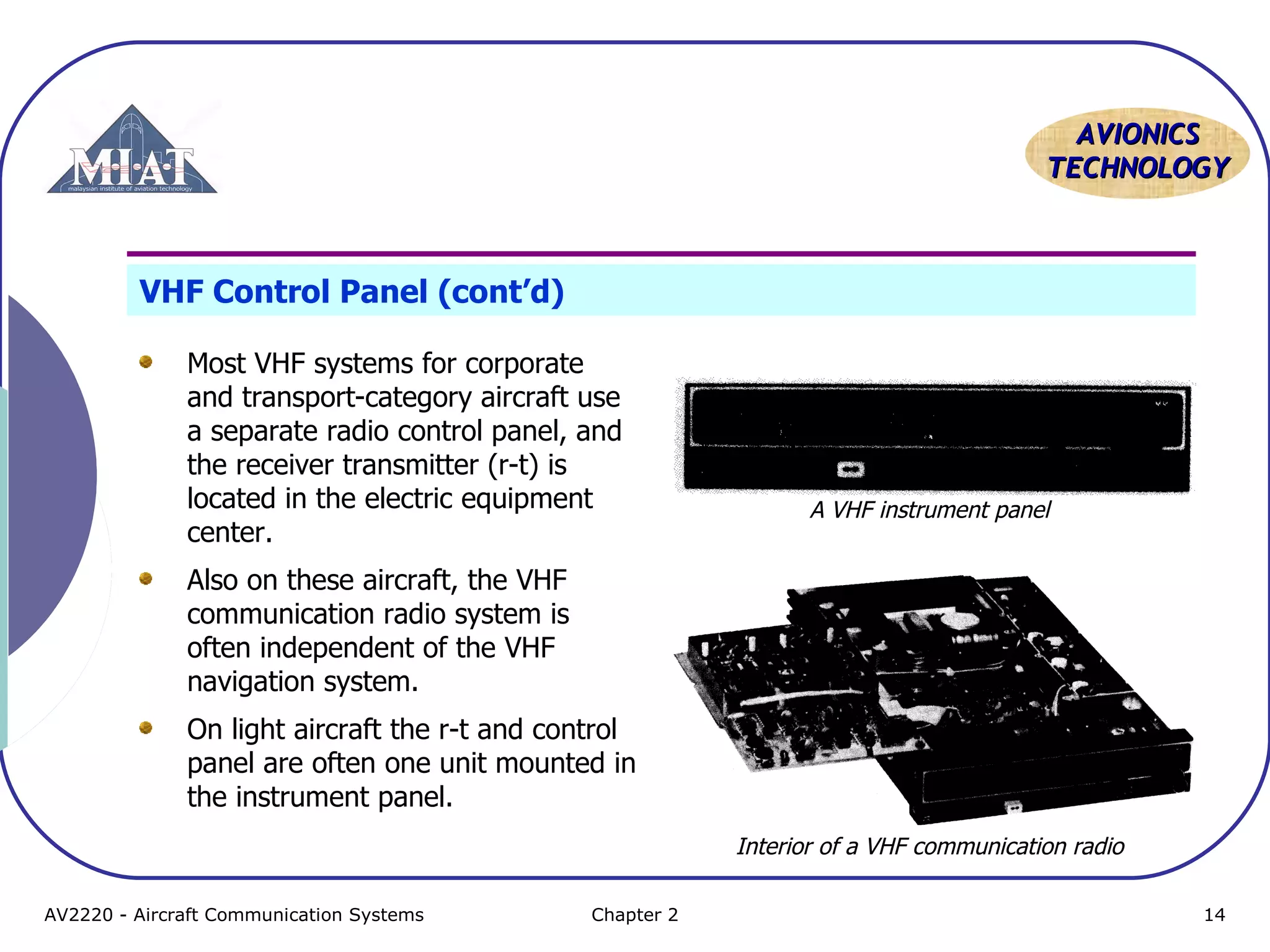 AAVVIIOONNIICCSS 
TTEECCHHNNOOLLOOGGYY 
VHF Control Panel (cont’d) 
Most VHF systems for corporate 
and transport-category aircraft use 
a separate radio control panel, and 
the receiver transmitter (r-t) is 
located in the electric equipment 
center. 
Also on these aircraft, the VHF 
communication radio system is 
often independent of the VHF 
navigation system. 
On light aircraft the r-t and control 
panel are often one unit mounted in 
the instrument panel. 
A VHF instrument panel 
Interior of a VHF communication radio 
AV2220 - Aircraft Communication Systems Chapter 2 14 
 