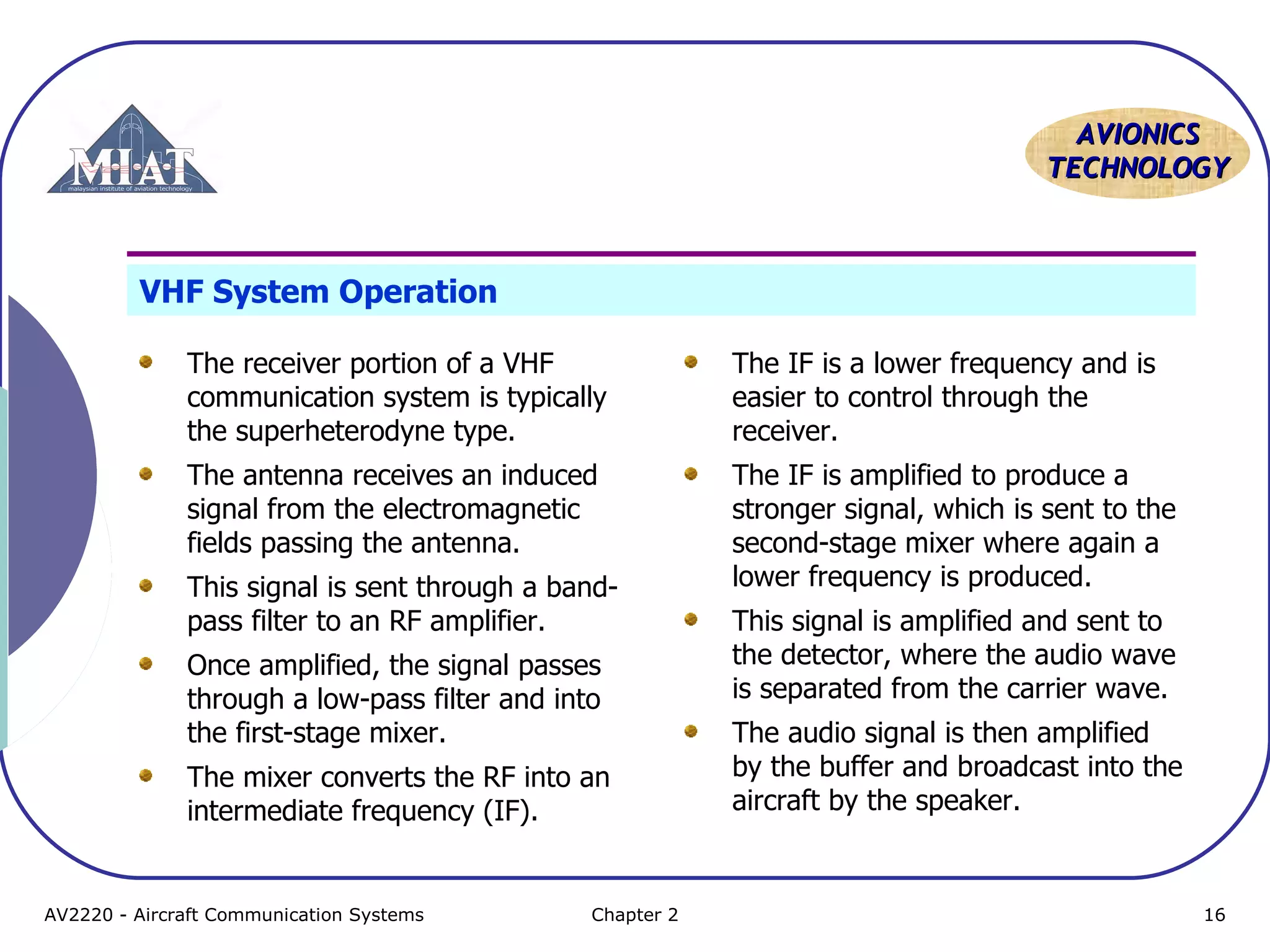 AAVVIIOONNIICCSS 
TTEECCHHNNOOLLOOGGYY 
VHF System Operation 
The receiver portion of a VHF 
communication system is typically 
the superheterodyne type. 
The antenna receives an induced 
signal from the electromagnetic 
fields passing the antenna. 
This signal is sent through a band-pass 
filter to an RF amplifier. 
Once amplified, the signal passes 
through a low-pass filter and into 
the first-stage mixer. 
The mixer converts the RF into an 
intermediate frequency (IF). 
The IF is a lower frequency and is 
easier to control through the 
receiver. 
The IF is amplified to produce a 
stronger signal, which is sent to the 
second-stage mixer where again a 
lower frequency is produced. 
This signal is amplified and sent to 
the detector, where the audio wave 
is separated from the carrier wave. 
The audio signal is then amplified 
by the buffer and broadcast into the 
aircraft by the speaker. 
AV2220 - Aircraft Communication Systems Chapter 2 16 
 