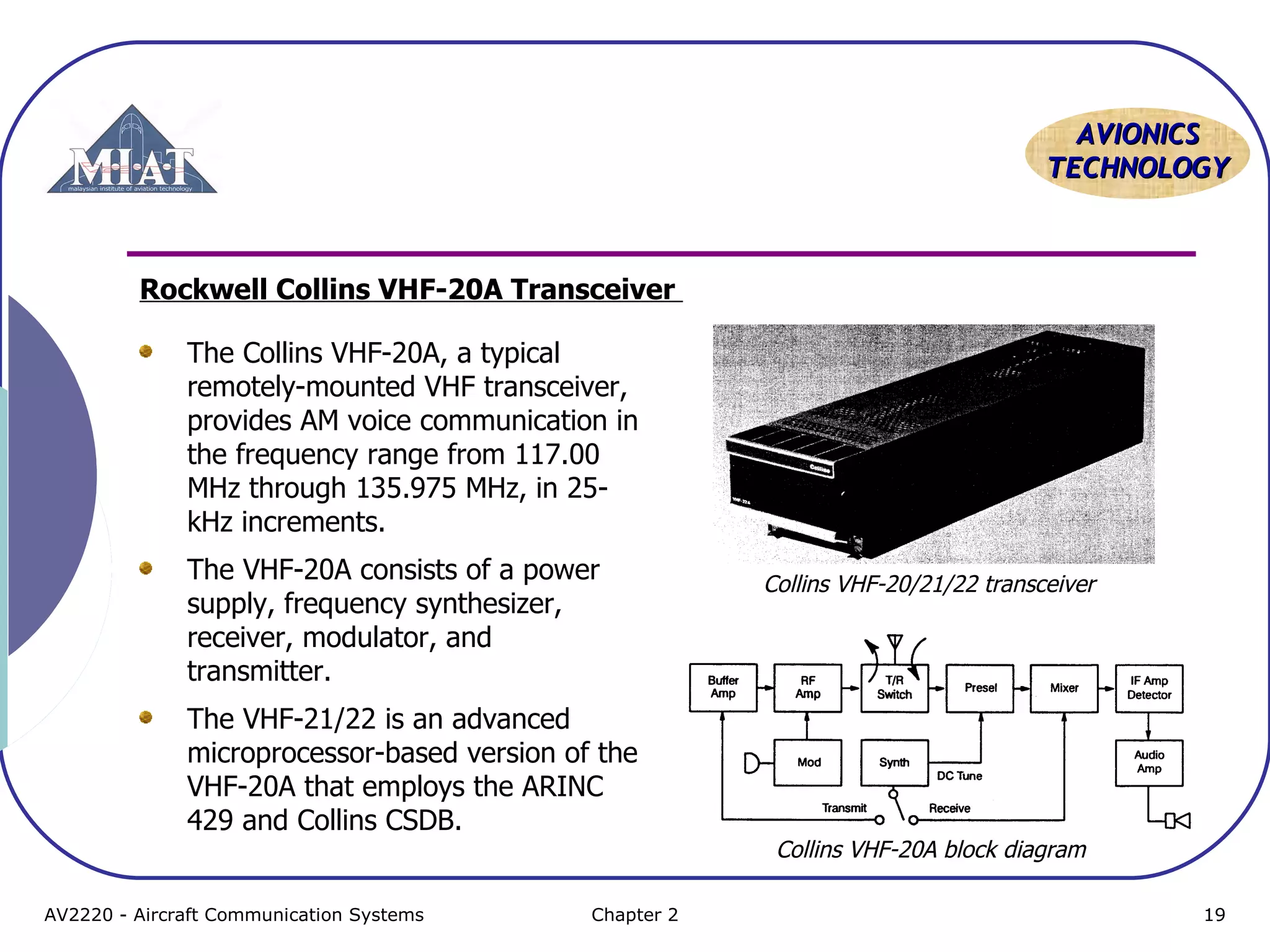 AAVVIIOONNIICCSS 
TTEECCHHNNOOLLOOGGYY 
Rockwell Collins VHF-20A Transceiver 
The Collins VHF-20A, a typical 
remotely-mounted VHF transceiver, 
provides AM voice communication in 
the frequency range from 117.00 
MHz through 135.975 MHz, in 25- 
kHz increments. 
The VHF-20A consists of a power 
supply, frequency synthesizer, 
receiver, modulator, and 
transmitter. 
The VHF-21/22 is an advanced 
microprocessor-based version of the 
VHF-20A that employs the ARINC 
429 and Collins CSDB. 
Collins VHF-20/21/22 transceiver 
Collins VHF-20A block diagram 
AV2220 - Aircraft Communication Systems Chapter 2 19 
 