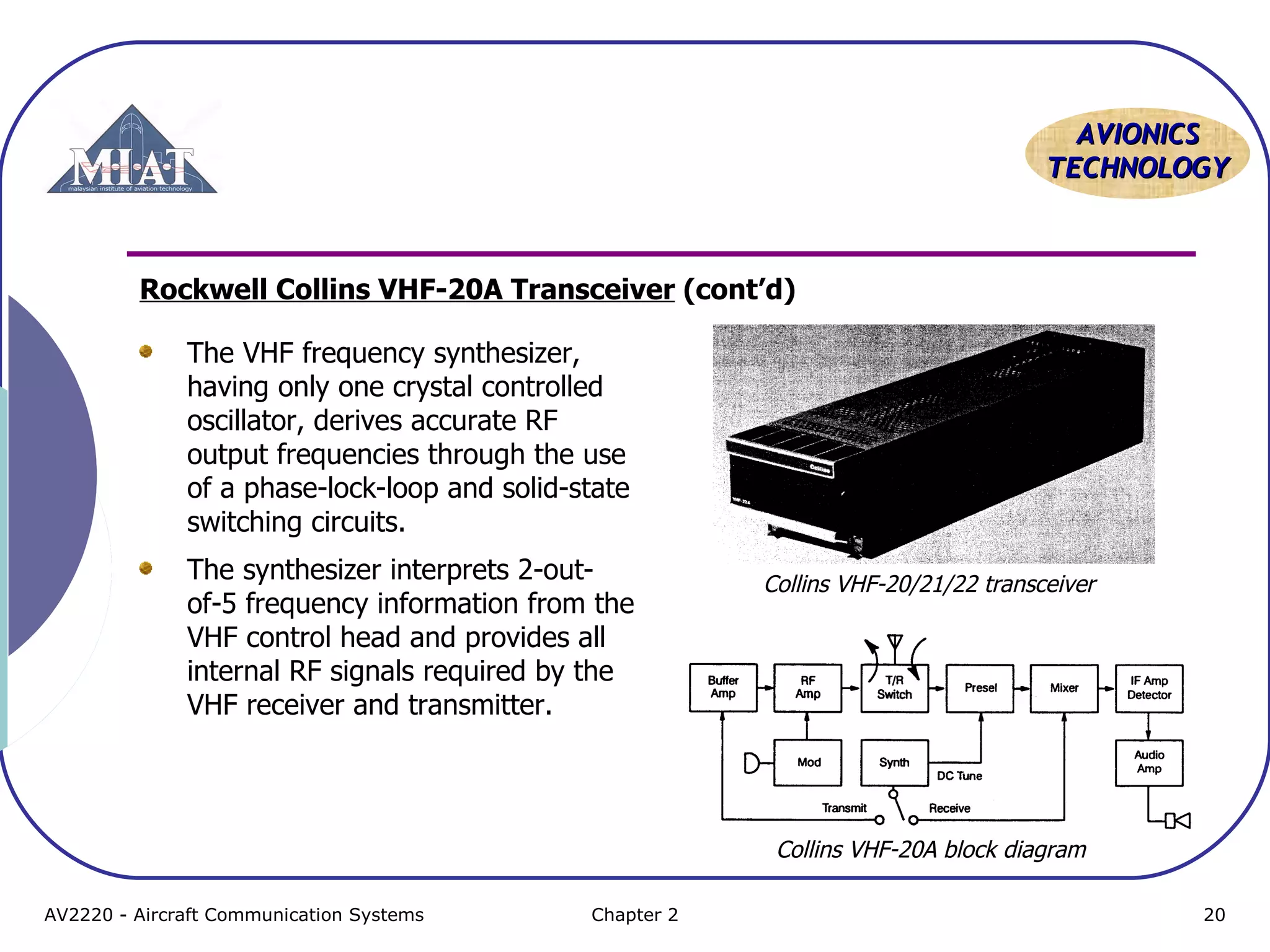 AAVVIIOONNIICCSS 
TTEECCHHNNOOLLOOGGYY 
Rockwell Collins VHF-20A Transceiver (cont’d) 
The VHF frequency synthesizer, 
having only one crystal controlled 
oscillator, derives accurate RF 
output frequencies through the use 
of a phase-lock-loop and solid-state 
switching circuits. 
The synthesizer interprets 2-out-of- 
5 frequency information from the 
VHF control head and provides all 
internal RF signals required by the 
VHF receiver and transmitter. 
Collins VHF-20/21/22 transceiver 
Collins VHF-20A block diagram 
AV2220 - Aircraft Communication Systems Chapter 2 20 
 
