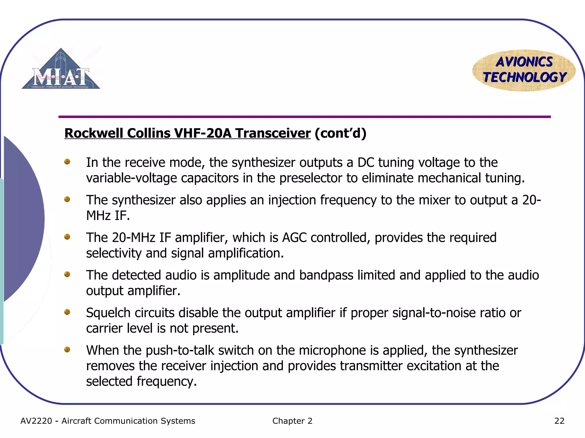 AAVVIIOONNIICCSS 
TTEECCHHNNOOLLOOGGYY 
Rockwell Collins VHF-20A Transceiver (cont’d) 
In the receive mode, the synthesizer outputs a DC tuning voltage to the 
variable-voltage capacitors in the preselector to eliminate mechanical tuning. 
The synthesizer also applies an injection frequency to the mixer to output a 20- 
MHz IF. 
The 20-MHz IF amplifier, which is AGC controlled, provides the required 
selectivity and signal amplification. 
The detected audio is amplitude and bandpass limited and applied to the audio 
output amplifier. 
Squelch circuits disable the output amplifier if proper signal-to-noise ratio or 
carrier level is not present. 
When the push-to-talk switch on the microphone is applied, the synthesizer 
removes the receiver injection and provides transmitter excitation at the 
selected frequency. 
AV2220 - Aircraft Communication Systems Chapter 2 22 
 