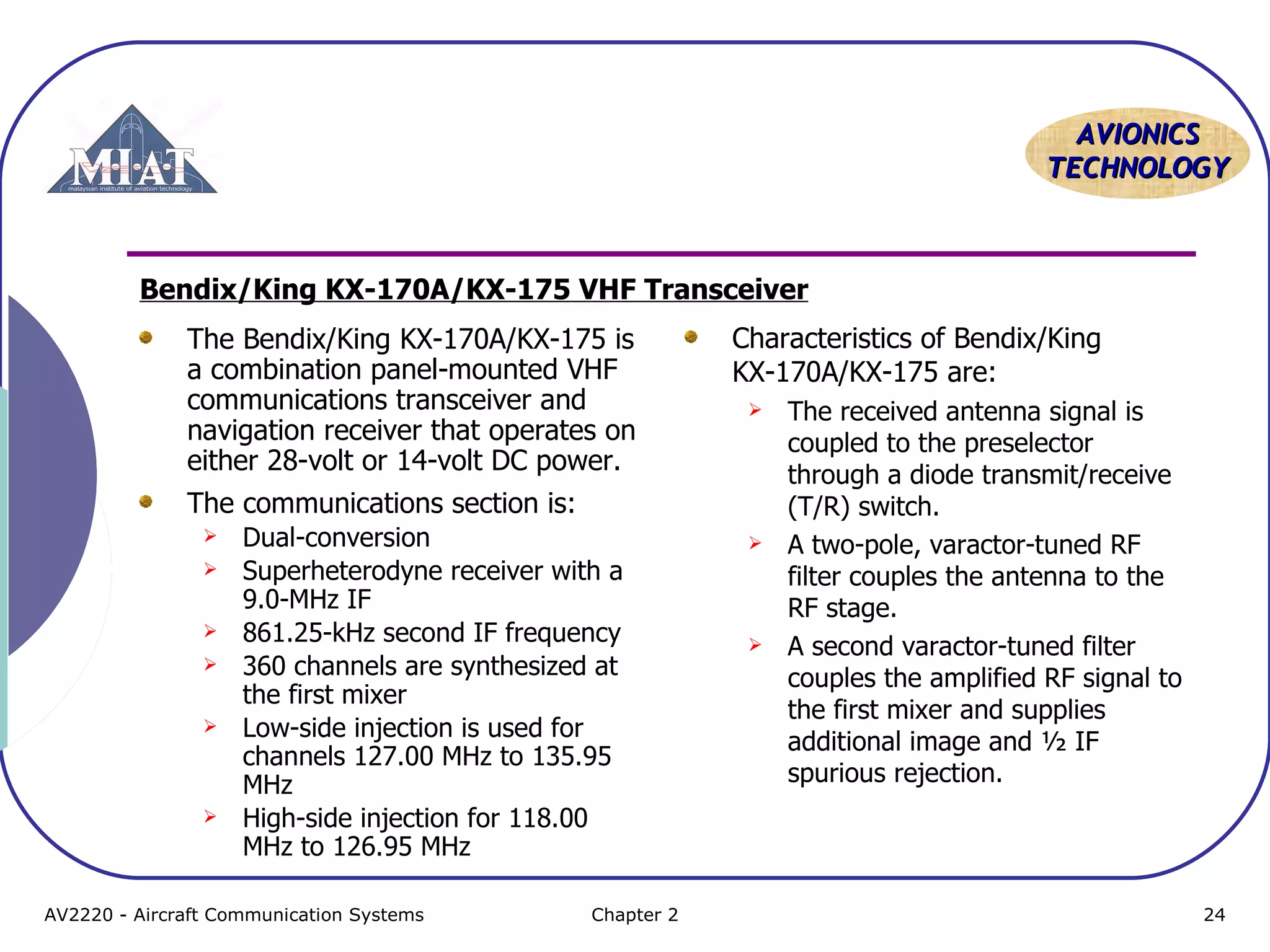 AAVVIIOONNIICCSS 
TTEECCHHNNOOLLOOGGYY 
Bendix/King KX-170A/KX-175 VHF Transceiver 
The Bendix/King KX-170A/KX-175 is 
a combination panel-mounted VHF 
communications transceiver and 
navigation receiver that operates on 
either 28-volt or 14-volt DC power. 
The communications section is: 
 Dual-conversion 
 Superheterodyne receiver with a 
9.0-MHz IF 
 861.25-kHz second IF frequency 
 360 channels are synthesized at 
the first mixer 
 Low-side injection is used for 
channels 127.00 MHz to 135.95 
MHz 
 High-side injection for 118.00 
MHz to 126.95 MHz 
Characteristics of Bendix/King 
KX-170A/KX-175 are: 
 The received antenna signal is 
coupled to the preselector 
through a diode transmit/receive 
(T/R) switch. 
 A two-pole, varactor-tuned RF 
filter couples the antenna to the 
RF stage. 
 A second varactor-tuned filter 
couples the amplified RF signal to 
the first mixer and supplies 
additional image and ½ IF 
spurious rejection. 
AV2220 - Aircraft Communication Systems Chapter 2 24 
 