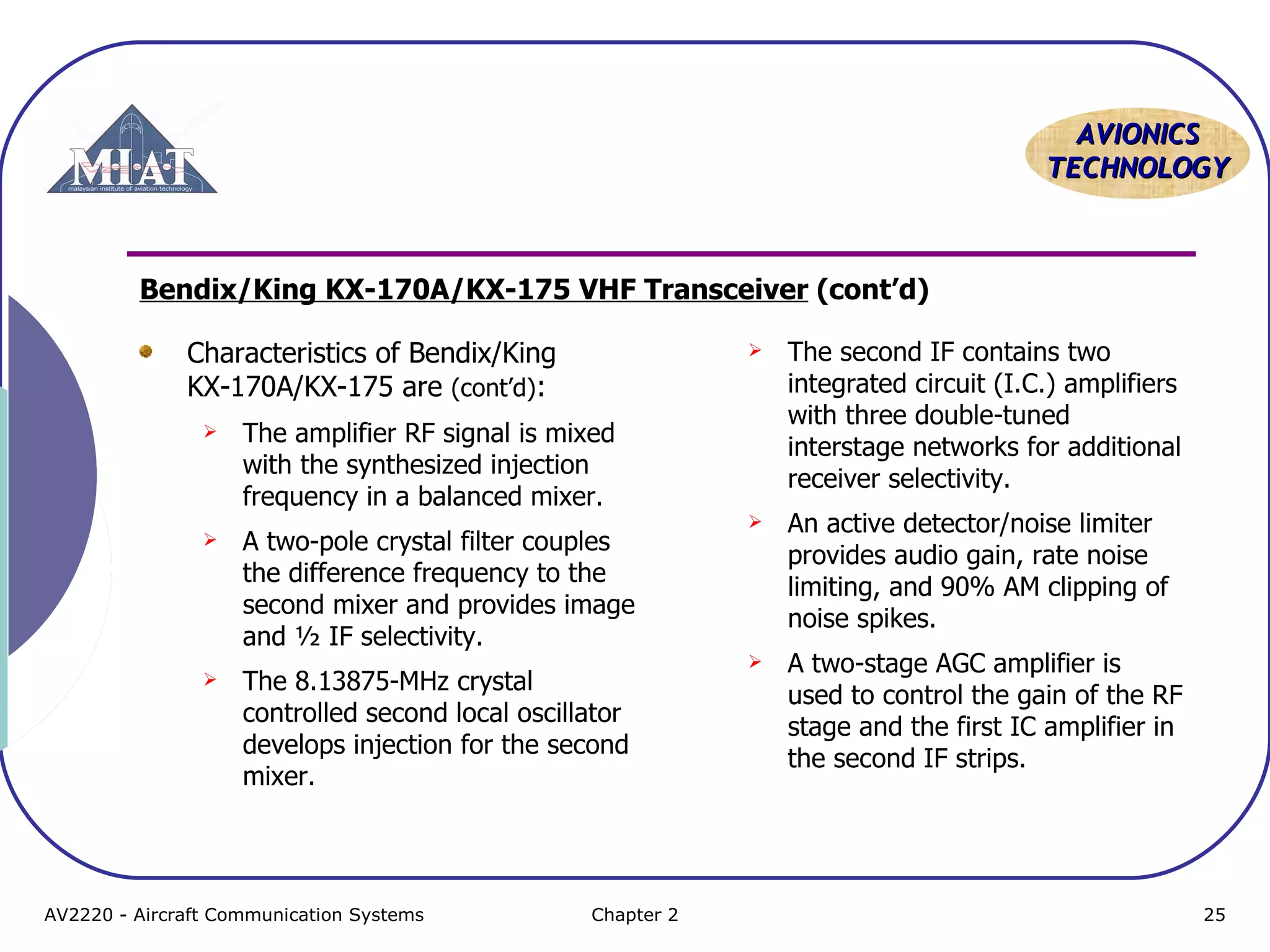 AAVVIIOONNIICCSS 
TTEECCHHNNOOLLOOGGYY 
Bendix/King KX-170A/KX-175 VHF Transceiver (cont’d) 
Characteristics of Bendix/King 
KX-170A/KX-175 are (cont’d): 
 The amplifier RF signal is mixed 
with the synthesized injection 
frequency in a balanced mixer. 
 A two-pole crystal filter couples 
the difference frequency to the 
second mixer and provides image 
and ½ IF selectivity. 
 The 8.13875-MHz crystal 
controlled second local oscillator 
develops injection for the second 
mixer. 
 The second IF contains two 
integrated circuit (I.C.) amplifiers 
with three double-tuned 
interstage networks for additional 
receiver selectivity. 
 An active detector/noise limiter 
provides audio gain, rate noise 
limiting, and 90% AM clipping of 
noise spikes. 
 A two-stage AGC amplifier is 
used to control the gain of the RF 
stage and the first IC amplifier in 
the second IF strips. 
AV2220 - Aircraft Communication Systems Chapter 2 25 
 