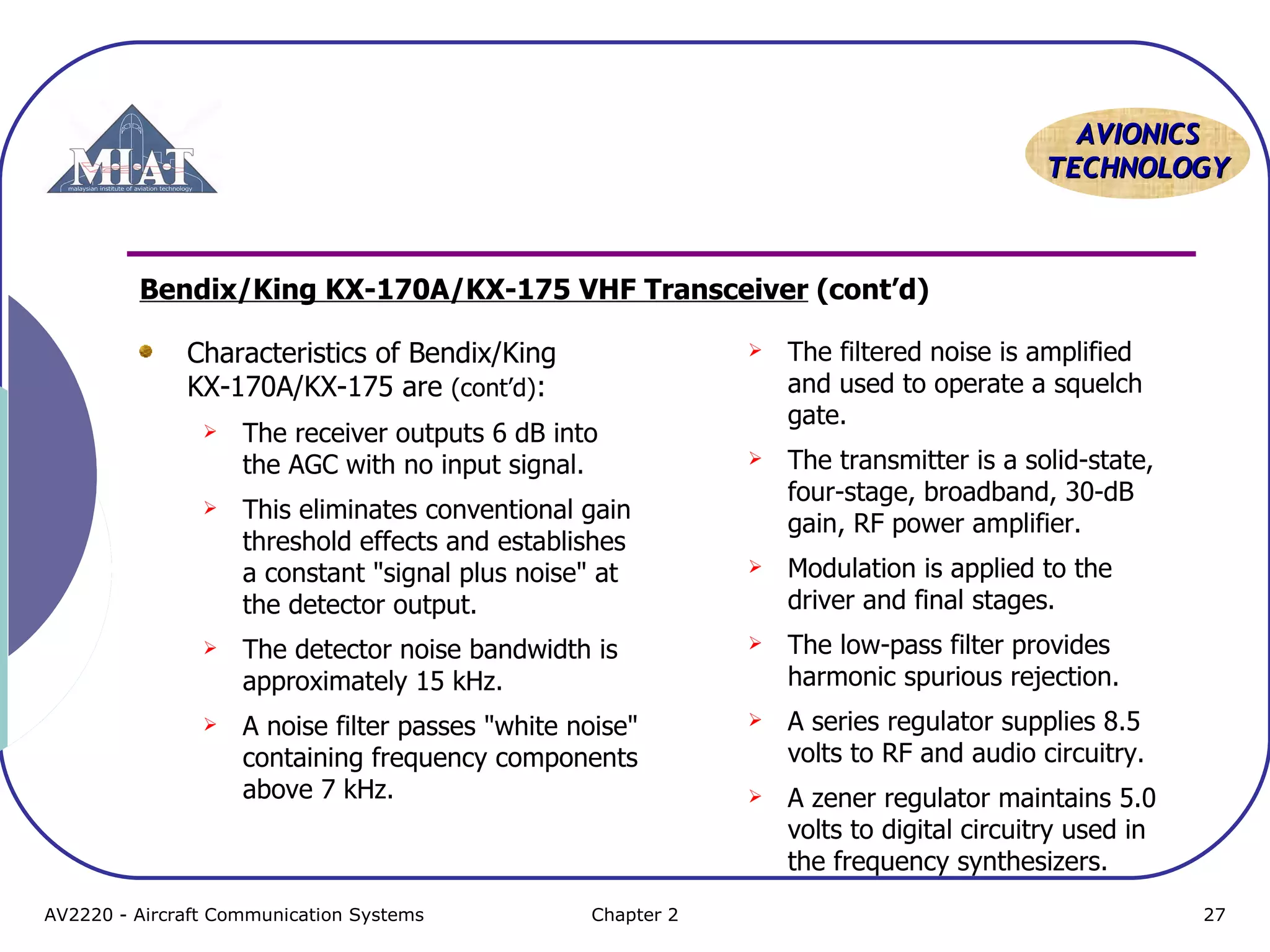 AAVVIIOONNIICCSS 
TTEECCHHNNOOLLOOGGYY 
Bendix/King KX-170A/KX-175 VHF Transceiver (cont’d) 
Characteristics of Bendix/King 
KX-170A/KX-175 are (cont’d): 
 The receiver outputs 6 dB into 
the AGC with no input signal. 
 This eliminates conventional gain 
threshold effects and establishes 
a constant "signal plus noise" at 
the detector output. 
 The detector noise bandwidth is 
approximately 15 kHz. 
 A noise filter passes "white noise" 
containing frequency components 
above 7 kHz. 
 The filtered noise is amplified 
and used to operate a squelch 
gate. 
 The transmitter is a solid-state, 
four-stage, broadband, 30-dB 
gain, RF power amplifier. 
 Modulation is applied to the 
driver and final stages. 
 The low-pass filter provides 
harmonic spurious rejection. 
 A series regulator supplies 8.5 
volts to RF and audio circuitry. 
 A zener regulator maintains 5.0 
volts to digital circuitry used in 
the frequency synthesizers. 
AV2220 - Aircraft Communication Systems Chapter 2 27 
 