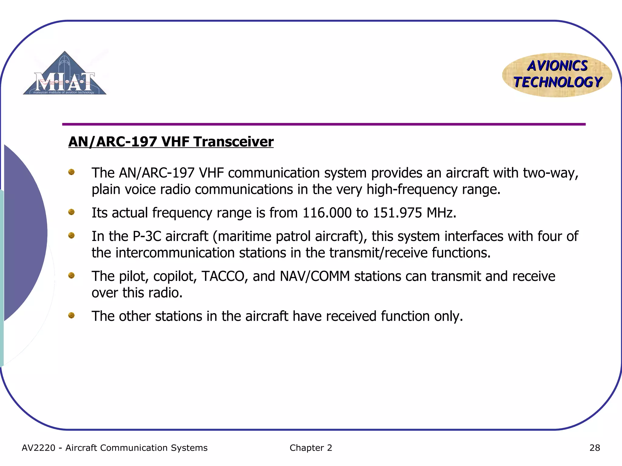AAVVIIOONNIICCSS 
TTEECCHHNNOOLLOOGGYY 
AN/ARC-197 VHF Transceiver 
The AN/ARC-197 VHF communication system provides an aircraft with two-way, 
plain voice radio communications in the very high-frequency range. 
Its actual frequency range is from 116.000 to 151.975 MHz. 
In the P-3C aircraft (maritime patrol aircraft), this system interfaces with four of 
the intercommunication stations in the transmit/receive functions. 
The pilot, copilot, TACCO, and NAV/COMM stations can transmit and receive 
over this radio. 
The other stations in the aircraft have received function only. 
AV2220 - Aircraft Communication Systems Chapter 2 28 
 