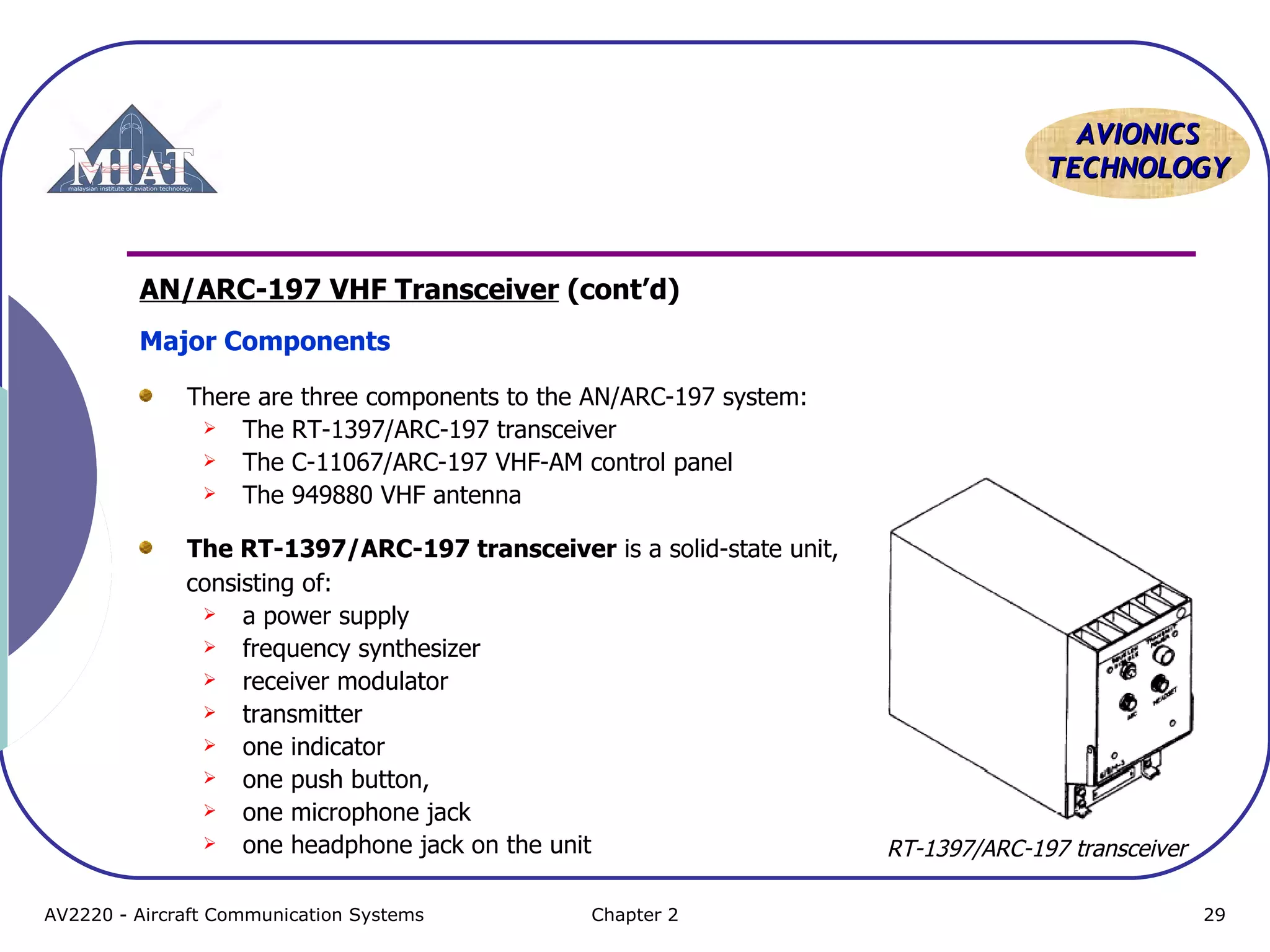AAVVIIOONNIICCSS 
TTEECCHHNNOOLLOOGGYY 
AN/ARC-197 VHF Transceiver (cont’d) 
Major Components 
There are three components to the AN/ARC-197 system: 
 The RT-1397/ARC-197 transceiver 
 The C-11067/ARC-197 VHF-AM control panel 
 The 949880 VHF antenna 
The RT-1397/ARC-197 transceiver is a solid-state unit, 
consisting of: 
 a power supply 
 frequency synthesizer 
 receiver modulator 
 transmitter 
 one indicator 
 one push button, 
 one microphone jack 
 one headphone jack on the unit 
RT-1397/ARC-197 transceiver 
AV2220 - Aircraft Communication Systems Chapter 2 29 
 