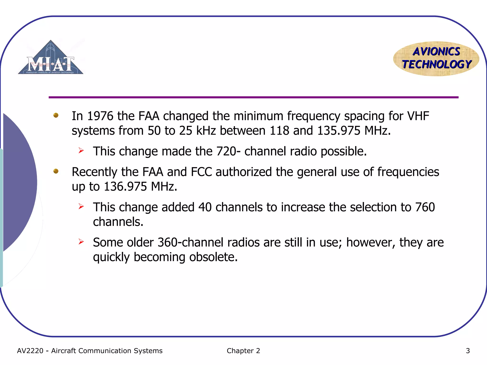 AAVVIIOONNIICCSS 
TTEECCHHNNOOLLOOGGYY 
In 1976 the FAA changed the minimum frequency spacing for VHF 
systems from 50 to 25 kHz between 118 and 135.975 MHz. 
 This change made the 720- channel radio possible. 
Recently the FAA and FCC authorized the general use of frequencies 
up to 136.975 MHz. 
 This change added 40 channels to increase the selection to 760 
channels. 
 Some older 360-channel radios are still in use; however, they are 
quickly becoming obsolete. 
AV2220 - Aircraft Communication Systems Chapter 2 3 
 