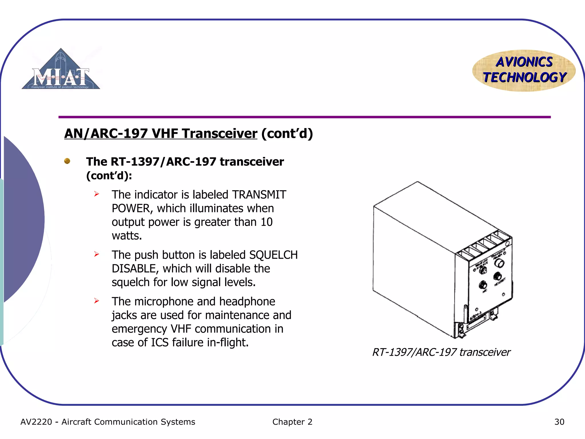 AAVVIIOONNIICCSS 
TTEECCHHNNOOLLOOGGYY 
AN/ARC-197 VHF Transceiver (cont’d) 
The RT-1397/ARC-197 transceiver 
(cont’d): 
 The indicator is labeled TRANSMIT 
POWER, which illuminates when 
output power is greater than 10 
watts. 
 The push button is labeled SQUELCH 
DISABLE, which will disable the 
squelch for low signal levels. 
 The microphone and headphone 
jacks are used for maintenance and 
emergency VHF communication in 
case of ICS failure in-flight. 
RT-1397/ARC-197 transceiver 
AV2220 - Aircraft Communication Systems Chapter 2 30 
 