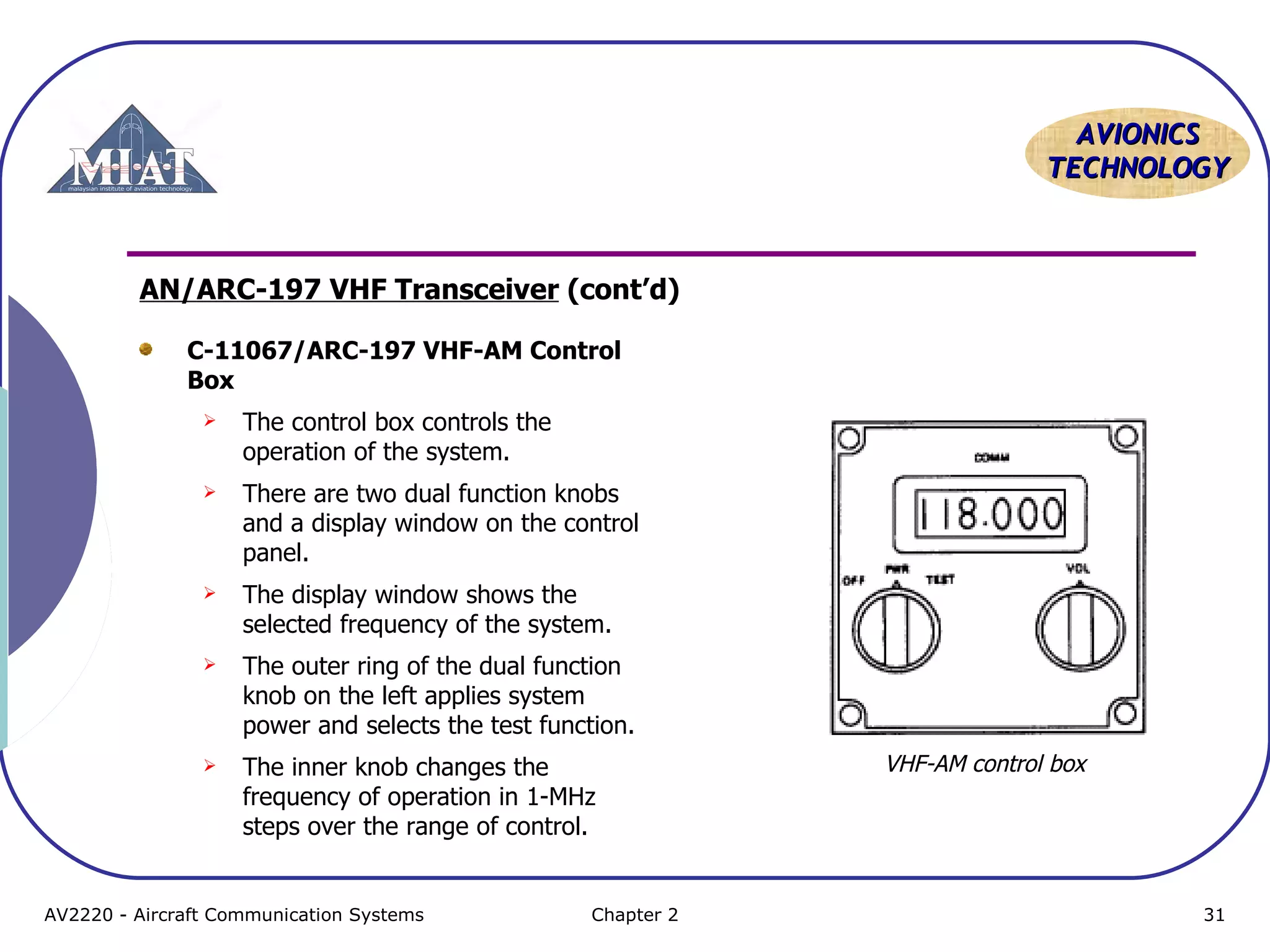 AAVVIIOONNIICCSS 
TTEECCHHNNOOLLOOGGYY 
AN/ARC-197 VHF Transceiver (cont’d) 
C-11067/ARC-197 VHF-AM Control 
Box 
 The control box controls the 
operation of the system. 
 There are two dual function knobs 
and a display window on the control 
panel. 
 The display window shows the 
selected frequency of the system. 
 The outer ring of the dual function 
knob on the left applies system 
power and selects the test function. 
 The inner knob changes the 
frequency of operation in 1-MHz 
steps over the range of control. 
VHF-AM control box 
AV2220 - Aircraft Communication Systems Chapter 2 31 
 
