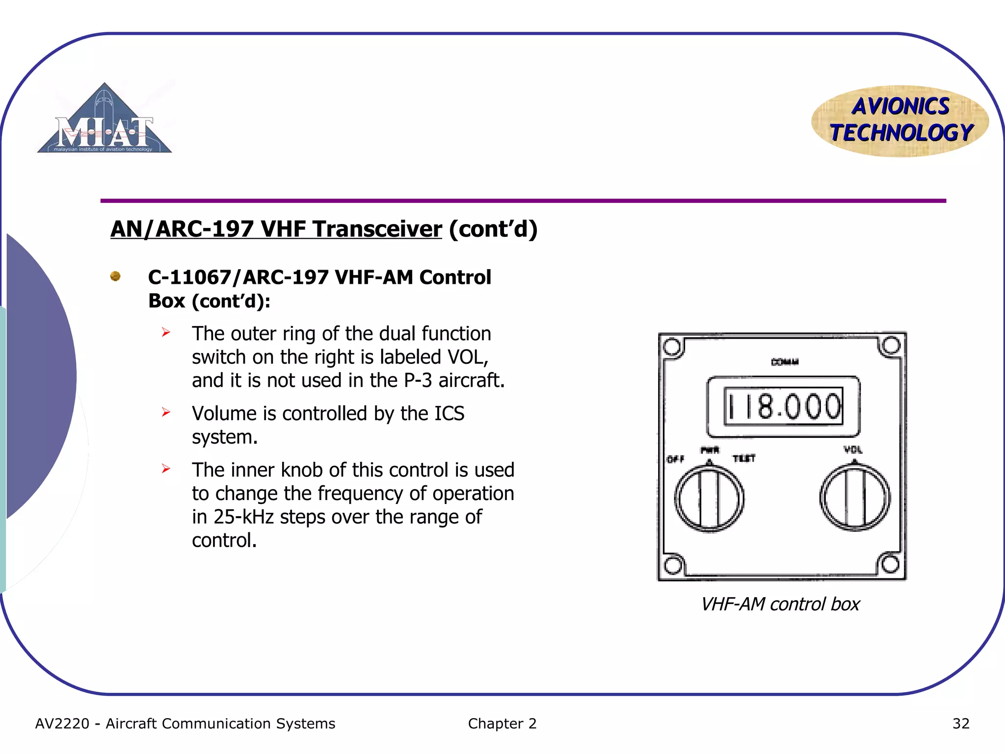 AAVVIIOONNIICCSS 
TTEECCHHNNOOLLOOGGYY 
AN/ARC-197 VHF Transceiver (cont’d) 
C-11067/ARC-197 VHF-AM Control 
Box (cont’d): 
 The outer ring of the dual function 
switch on the right is labeled VOL, 
and it is not used in the P-3 aircraft. 
 Volume is controlled by the ICS 
system. 
 The inner knob of this control is used 
to change the frequency of operation 
in 25-kHz steps over the range of 
control. 
VHF-AM control box 
AV2220 - Aircraft Communication Systems Chapter 2 32 
 