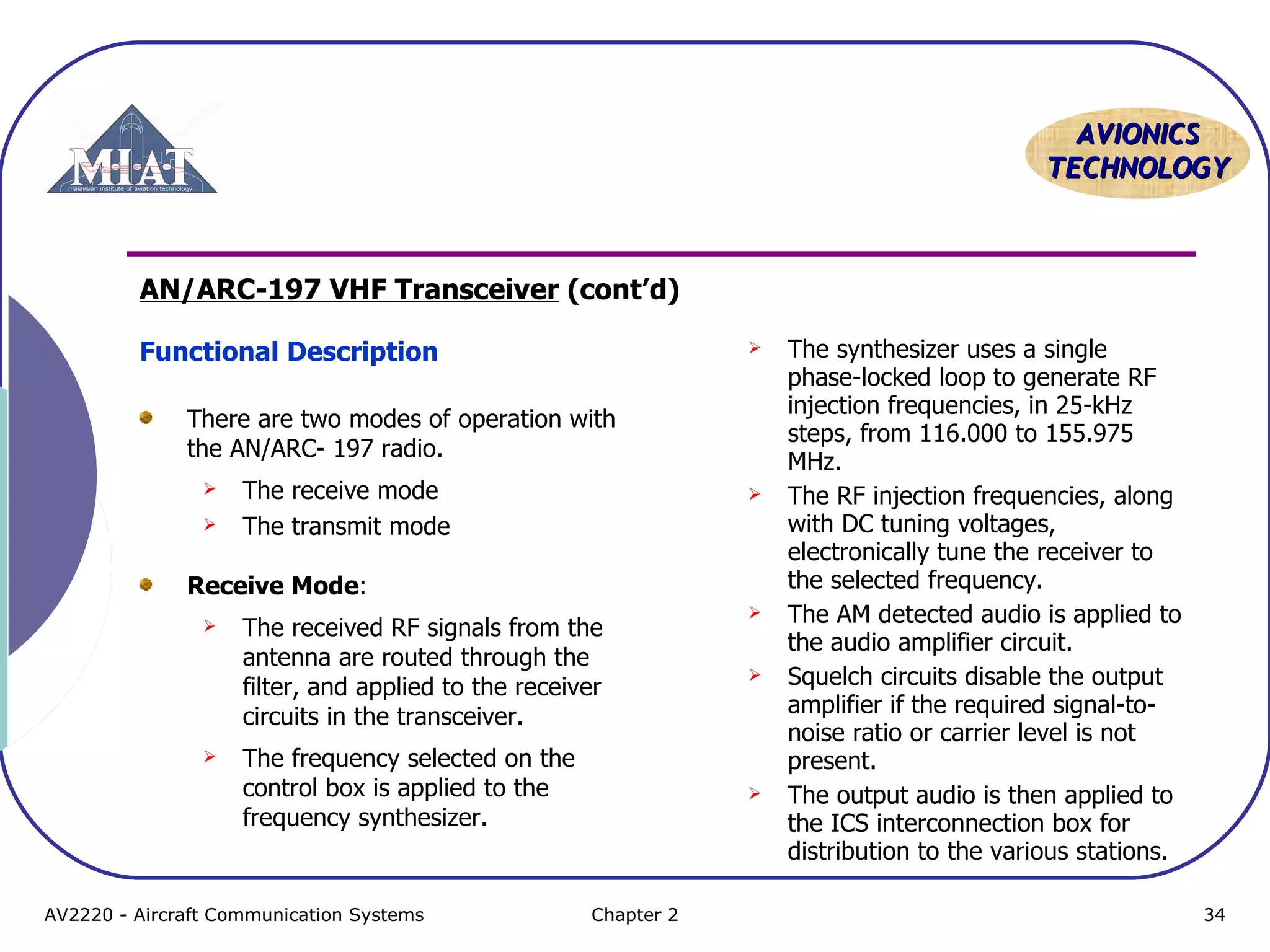 AAVVIIOONNIICCSS 
TTEECCHHNNOOLLOOGGYY 
AN/ARC-197 VHF Transceiver (cont’d) 
Functional Description 
There are two modes of operation with 
the AN/ARC- 197 radio. 
 The receive mode 
 The transmit mode 
Receive Mode: 
 The received RF signals from the 
antenna are routed through the 
filter, and applied to the receiver 
circuits in the transceiver. 
 The frequency selected on the 
control box is applied to the 
frequency synthesizer. 
 The synthesizer uses a single 
phase-locked loop to generate RF 
injection frequencies, in 25-kHz 
steps, from 116.000 to 155.975 
MHz. 
 The RF injection frequencies, along 
with DC tuning voltages, 
electronically tune the receiver to 
the selected frequency. 
 The AM detected audio is applied to 
the audio amplifier circuit. 
 Squelch circuits disable the output 
amplifier if the required signal-to-noise 
ratio or carrier level is not 
present. 
 The output audio is then applied to 
the ICS interconnection box for 
distribution to the various stations. 
AV2220 - Aircraft Communication Systems Chapter 2 34 
 