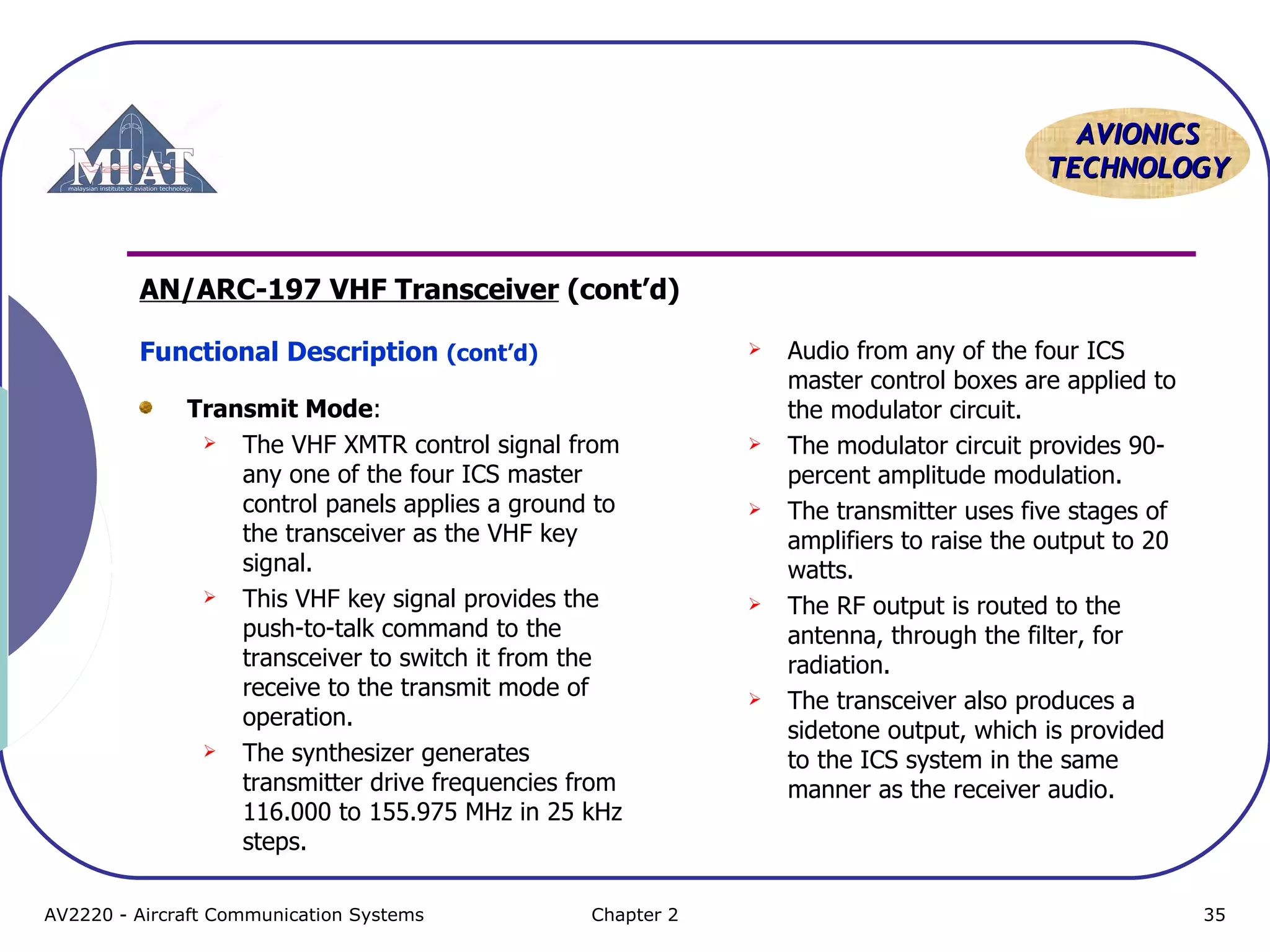 AAVVIIOONNIICCSS 
TTEECCHHNNOOLLOOGGYY 
AN/ARC-197 VHF Transceiver (cont’d) 
Functional Description (cont’d) 
Transmit Mode: 
 The VHF XMTR control signal from 
any one of the four ICS master 
control panels applies a ground to 
the transceiver as the VHF key 
signal. 
 This VHF key signal provides the 
push-to-talk command to the 
transceiver to switch it from the 
receive to the transmit mode of 
operation. 
 The synthesizer generates 
transmitter drive frequencies from 
116.000 to 155.975 MHz in 25 kHz 
steps. 
 Audio from any of the four ICS 
master control boxes are applied to 
the modulator circuit. 
 The modulator circuit provides 90- 
percent amplitude modulation. 
 The transmitter uses five stages of 
amplifiers to raise the output to 20 
watts. 
 The RF output is routed to the 
antenna, through the filter, for 
radiation. 
 The transceiver also produces a 
sidetone output, which is provided 
to the ICS system in the same 
manner as the receiver audio. 
AV2220 - Aircraft Communication Systems Chapter 2 35 
