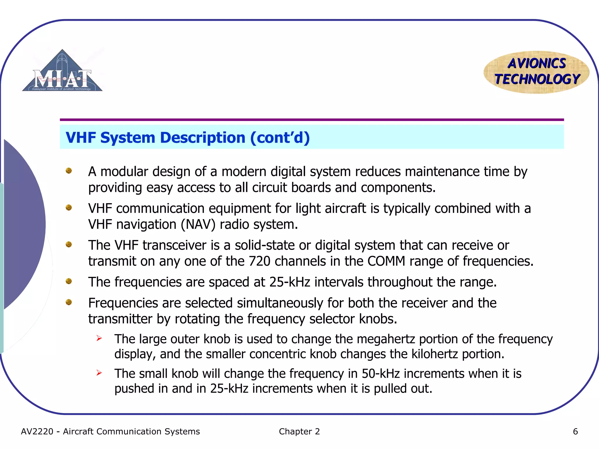 AAVVIIOONNIICCSS 
TTEECCHHNNOOLLOOGGYY 
VHF System Description (cont’d) 
A modular design of a modern digital system reduces maintenance time by 
providing easy access to all circuit boards and components. 
VHF communication equipment for light aircraft is typically combined with a 
VHF navigation (NAV) radio system. 
The VHF transceiver is a solid-state or digital system that can receive or 
transmit on any one of the 720 channels in the COMM range of frequencies. 
The frequencies are spaced at 25-kHz intervals throughout the range. 
Frequencies are selected simultaneously for both the receiver and the 
transmitter by rotating the frequency selector knobs. 
 The large outer knob is used to change the megahertz portion of the frequency 
display, and the smaller concentric knob changes the kilohertz portion. 
 The small knob will change the frequency in 50-kHz increments when it is 
pushed in and in 25-kHz increments when it is pulled out. 
AV2220 - Aircraft Communication Systems Chapter 2 6 
 