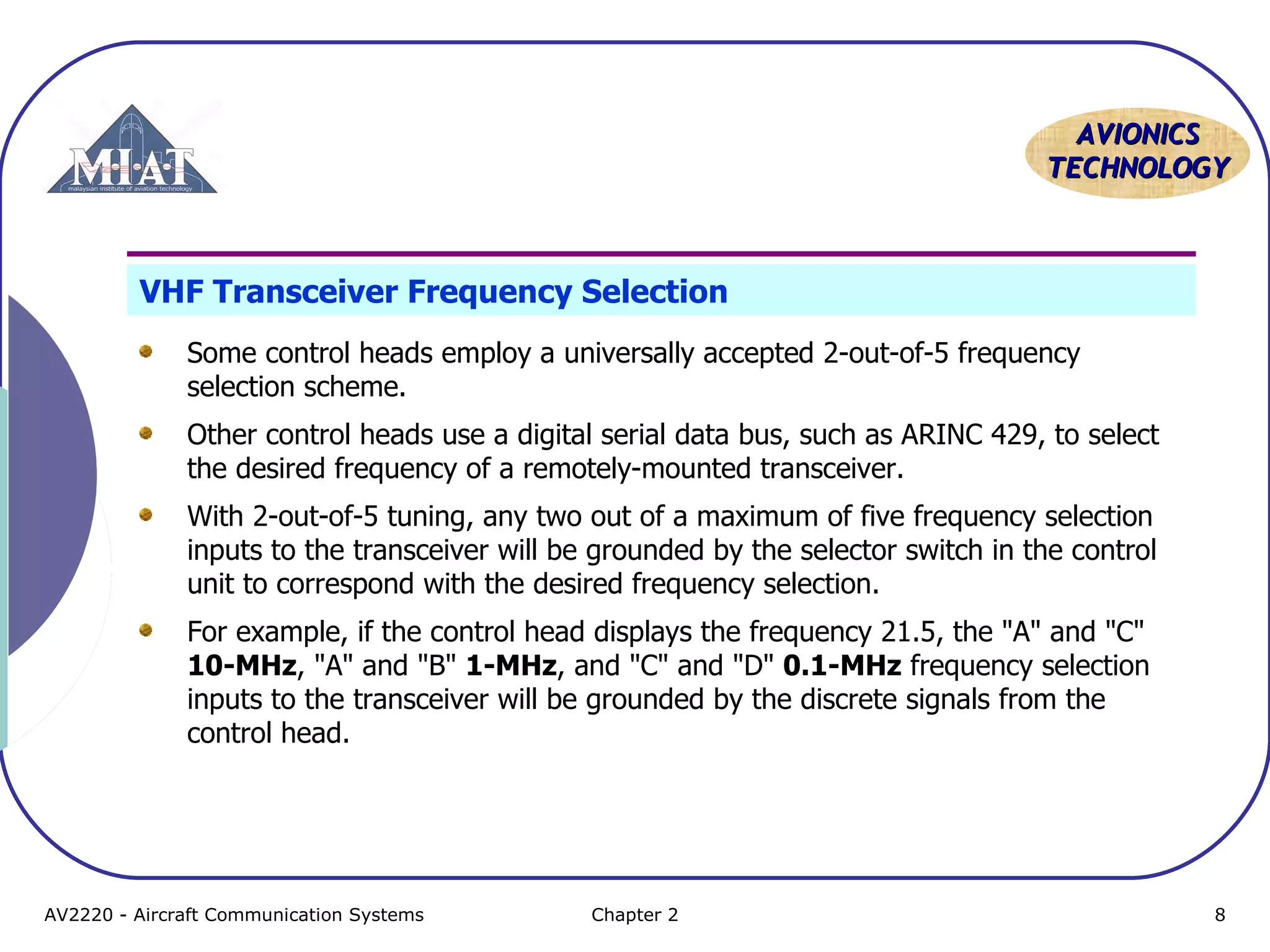 AAVVIIOONNIICCSS 
TTEECCHHNNOOLLOOGGYY 
VHF Transceiver Frequency Selection 
Some control heads employ a universally accepted 2-out-of-5 frequency 
selection scheme. 
Other control heads use a digital serial data bus, such as ARINC 429, to select 
the desired frequency of a remotely-mounted transceiver. 
With 2-out-of-5 tuning, any two out of a maximum of five frequency selection 
inputs to the transceiver will be grounded by the selector switch in the control 
unit to correspond with the desired frequency selection. 
For example, if the control head displays the frequency 21.5, the "A" and "C" 
10-MHz, "A" and "B" 1-MHz, and "C" and "D" 0.1-MHz frequency selection 
inputs to the transceiver will be grounded by the discrete signals from the 
control head. 
AV2220 - Aircraft Communication Systems Chapter 2 8 
 