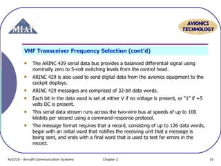 AAVVIIOONNIICCSS 
TTEECCHHNNOOLLOOGGYY 
VHF Transceiver Frequency Selection (cont’d) 
The ARINC 429 serial data bus provides a balanced differential signal using 
nominally zero to 5-volt switching levels from the control head. 
ARINC 429 is also used to send digital data from the avionics equipment to the 
cockpit displays. 
ARINC 429 messages are comprised of 32-bit data words. 
Each bit in the data word is set at either V if no voltage is present, or "1” if +5 
volts DC is present. 
This serial data stream runs across the two-wire bus at speeds of up to 100 
kilobits per second using a command-response protocol. 
The message format requires that a record, consisting of up to 126 data words, 
begin with an initial word that notifies the receiving unit that a message is 
being sent, and ends with a final word that is used to test for errors in the 
record. 
AV2220 - Aircraft Communication Systems Chapter 2 10 
 