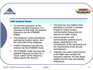 AAVVIIOONNIICCSS 
TTEECCHHNNOOLLOOGGYY 
VHF Control Panel 
To tune the transceiver to the 
desired operating frequency, it is 
necessary to first enter the selected 
frequency into the STANDBY 
display. 
The frequency is then activated by 
pushing the transfer button, and 
the word USE will be displayed. 
Another frequency may then be 
entered into the STANDBY mode. 
The STANDBY mode will store the 
selected frequency to allow for a 
"quick switch" of the frequency 
being used by the receiver. 
This becomes very helpful while 
operating an aircraft in crowded 
airspace in which several 
communication frequencies are 
used for air traffic control. 
Control panels for VHF 
communication systems vary in 
design, depending on the 
manufacturer of the equipment and 
the requirements of the aircraft 
manufacturer. 
Typically, the control panel located 
in the flight deck contains the 
frequency selectors and the digital 
displays for the main and standby 
frequencies. 
AV2220 - Aircraft Communication Systems Chapter 2 13 
 
