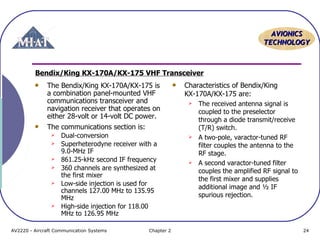 AAVVIIOONNIICCSS 
TTEECCHHNNOOLLOOGGYY 
Bendix/King KX-170A/KX-175 VHF Transceiver 
The Bendix/King KX-170A/KX-175 is 
a combination panel-mounted VHF 
communications transceiver and 
navigation receiver that operates on 
either 28-volt or 14-volt DC power. 
The communications section is: 
 Dual-conversion 
 Superheterodyne receiver with a 
9.0-MHz IF 
 861.25-kHz second IF frequency 
 360 channels are synthesized at 
the first mixer 
 Low-side injection is used for 
channels 127.00 MHz to 135.95 
MHz 
 High-side injection for 118.00 
MHz to 126.95 MHz 
Characteristics of Bendix/King 
KX-170A/KX-175 are: 
 The received antenna signal is 
coupled to the preselector 
through a diode transmit/receive 
(T/R) switch. 
 A two-pole, varactor-tuned RF 
filter couples the antenna to the 
RF stage. 
 A second varactor-tuned filter 
couples the amplified RF signal to 
the first mixer and supplies 
additional image and ½ IF 
spurious rejection. 
AV2220 - Aircraft Communication Systems Chapter 2 24 
 