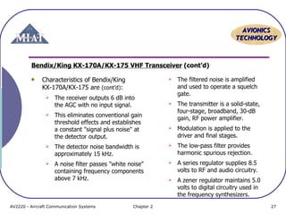 AAVVIIOONNIICCSS 
TTEECCHHNNOOLLOOGGYY 
Bendix/King KX-170A/KX-175 VHF Transceiver (cont’d) 
Characteristics of Bendix/King 
KX-170A/KX-175 are (cont’d): 
 The receiver outputs 6 dB into 
the AGC with no input signal. 
 This eliminates conventional gain 
threshold effects and establishes 
a constant "signal plus noise" at 
the detector output. 
 The detector noise bandwidth is 
approximately 15 kHz. 
 A noise filter passes "white noise" 
containing frequency components 
above 7 kHz. 
 The filtered noise is amplified 
and used to operate a squelch 
gate. 
 The transmitter is a solid-state, 
four-stage, broadband, 30-dB 
gain, RF power amplifier. 
 Modulation is applied to the 
driver and final stages. 
 The low-pass filter provides 
harmonic spurious rejection. 
 A series regulator supplies 8.5 
volts to RF and audio circuitry. 
 A zener regulator maintains 5.0 
volts to digital circuitry used in 
the frequency synthesizers. 
AV2220 - Aircraft Communication Systems Chapter 2 27 
 