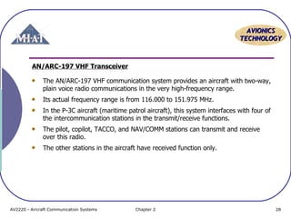 AAVVIIOONNIICCSS 
TTEECCHHNNOOLLOOGGYY 
AN/ARC-197 VHF Transceiver 
The AN/ARC-197 VHF communication system provides an aircraft with two-way, 
plain voice radio communications in the very high-frequency range. 
Its actual frequency range is from 116.000 to 151.975 MHz. 
In the P-3C aircraft (maritime patrol aircraft), this system interfaces with four of 
the intercommunication stations in the transmit/receive functions. 
The pilot, copilot, TACCO, and NAV/COMM stations can transmit and receive 
over this radio. 
The other stations in the aircraft have received function only. 
AV2220 - Aircraft Communication Systems Chapter 2 28 
 