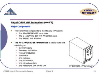 AAVVIIOONNIICCSS 
TTEECCHHNNOOLLOOGGYY 
AN/ARC-197 VHF Transceiver (cont’d) 
Major Components 
There are three components to the AN/ARC-197 system: 
 The RT-1397/ARC-197 transceiver 
 The C-11067/ARC-197 VHF-AM control panel 
 The 949880 VHF antenna 
The RT-1397/ARC-197 transceiver is a solid-state unit, 
consisting of: 
 a power supply 
 frequency synthesizer 
 receiver modulator 
 transmitter 
 one indicator 
 one push button, 
 one microphone jack 
 one headphone jack on the unit 
RT-1397/ARC-197 transceiver 
AV2220 - Aircraft Communication Systems Chapter 2 29 
 