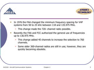 AAVVIIOONNIICCSS 
TTEECCHHNNOOLLOOGGYY 
In 1976 the FAA changed the minimum frequency spacing for VHF 
systems from 50 to 25 kHz between 118 and 135.975 MHz. 
 This change made the 720- channel radio possible. 
Recently the FAA and FCC authorized the general use of frequencies 
up to 136.975 MHz. 
 This change added 40 channels to increase the selection to 760 
channels. 
 Some older 360-channel radios are still in use; however, they are 
quickly becoming obsolete. 
AV2220 - Aircraft Communication Systems Chapter 2 3 
 