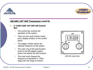 AAVVIIOONNIICCSS 
TTEECCHHNNOOLLOOGGYY 
AN/ARC-197 VHF Transceiver (cont’d) 
C-11067/ARC-197 VHF-AM Control 
Box 
 The control box controls the 
operation of the system. 
 There are two dual function knobs 
and a display window on the control 
panel. 
 The display window shows the 
selected frequency of the system. 
 The outer ring of the dual function 
knob on the left applies system 
power and selects the test function. 
 The inner knob changes the 
frequency of operation in 1-MHz 
steps over the range of control. 
VHF-AM control box 
AV2220 - Aircraft Communication Systems Chapter 2 31 
 