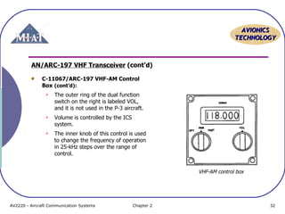 AAVVIIOONNIICCSS 
TTEECCHHNNOOLLOOGGYY 
AN/ARC-197 VHF Transceiver (cont’d) 
C-11067/ARC-197 VHF-AM Control 
Box (cont’d): 
 The outer ring of the dual function 
switch on the right is labeled VOL, 
and it is not used in the P-3 aircraft. 
 Volume is controlled by the ICS 
system. 
 The inner knob of this control is used 
to change the frequency of operation 
in 25-kHz steps over the range of 
control. 
VHF-AM control box 
AV2220 - Aircraft Communication Systems Chapter 2 32 
 