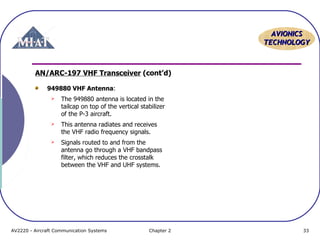 AAVVIIOONNIICCSS 
TTEECCHHNNOOLLOOGGYY 
AN/ARC-197 VHF Transceiver (cont’d) 
949880 VHF Antenna: 
 The 949880 antenna is located in the 
tailcap on top of the vertical stabilizer 
of the P-3 aircraft. 
 This antenna radiates and receives 
the VHF radio frequency signals. 
 Signals routed to and from the 
antenna go through a VHF bandpass 
filter, which reduces the crosstalk 
between the VHF and UHF systems. 
AV2220 - Aircraft Communication Systems Chapter 2 33 
 