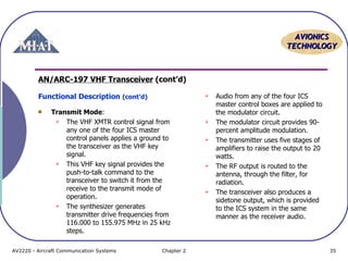 AAVVIIOONNIICCSS 
TTEECCHHNNOOLLOOGGYY 
AN/ARC-197 VHF Transceiver (cont’d) 
Functional Description (cont’d) 
Transmit Mode: 
 The VHF XMTR control signal from 
any one of the four ICS master 
control panels applies a ground to 
the transceiver as the VHF key 
signal. 
 This VHF key signal provides the 
push-to-talk command to the 
transceiver to switch it from the 
receive to the transmit mode of 
operation. 
 The synthesizer generates 
transmitter drive frequencies from 
116.000 to 155.975 MHz in 25 kHz 
steps. 
 Audio from any of the four ICS 
master control boxes are applied to 
the modulator circuit. 
 The modulator circuit provides 90- 
percent amplitude modulation. 
 The transmitter uses five stages of 
amplifiers to raise the output to 20 
watts. 
 The RF output is routed to the 
antenna, through the filter, for 
radiation. 
 The transceiver also produces a 
sidetone output, which is provided 
to the ICS system in the same 
manner as the receiver audio. 
AV2220 - Aircraft Communication Systems Chapter 2 35 

