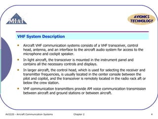 AAVVIIOONNIICCSS 
TTEECCHHNNOOLLOOGGYY 
VHF System Description 
Aircraft VHF communication systems consists of a VHF transceiver, control 
head, antenna, and an interface to the aircraft audio system for access to the 
microphone and cockpit speaker. 
In light aircraft, the transceiver is mounted in the instrument panel and 
contains all the necessary controls and displays. 
In larger aircraft, the control head, which is used for selecting the receiver and 
transmitter frequencies, is usually located in the center console between the 
pilot and copilot, and the transceiver is remotely located in the radio rack aft or 
below the crew station. 
VHF communication transmitters provide AM voice communication transmission 
between aircraft and ground stations or between aircraft. 
AV2220 - Aircraft Communication Systems Chapter 2 4 
 