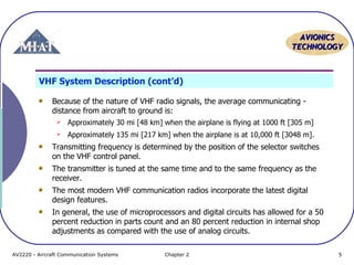 AAVVIIOONNIICCSS 
TTEECCHHNNOOLLOOGGYY 
VHF System Description (cont’d) 
Because of the nature of VHF radio signals, the average communicating - 
distance from aircraft to ground is: 
 Approximately 30 mi [48 km] when the airplane is flying at 1000 ft [305 m] 
 Approximately 135 mi [217 km] when the airplane is at 10,000 ft [3048 m]. 
Transmitting frequency is determined by the position of the selector switches 
on the VHF control panel. 
The transmitter is tuned at the same time and to the same frequency as the 
receiver. 
The most modern VHF communication radios incorporate the latest digital 
design features. 
In general, the use of microprocessors and digital circuits has allowed for a 50 
percent reduction in parts count and an 80 percent reduction in internal shop 
adjustments as compared with the use of analog circuits. 
AV2220 - Aircraft Communication Systems Chapter 2 5 
 