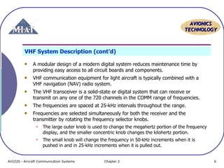 AAVVIIOONNIICCSS 
TTEECCHHNNOOLLOOGGYY 
VHF System Description (cont’d) 
A modular design of a modern digital system reduces maintenance time by 
providing easy access to all circuit boards and components. 
VHF communication equipment for light aircraft is typically combined with a 
VHF navigation (NAV) radio system. 
The VHF transceiver is a solid-state or digital system that can receive or 
transmit on any one of the 720 channels in the COMM range of frequencies. 
The frequencies are spaced at 25-kHz intervals throughout the range. 
Frequencies are selected simultaneously for both the receiver and the 
transmitter by rotating the frequency selector knobs. 
 The large outer knob is used to change the megahertz portion of the frequency 
display, and the smaller concentric knob changes the kilohertz portion. 
 The small knob will change the frequency in 50-kHz increments when it is 
pushed in and in 25-kHz increments when it is pulled out. 
AV2220 - Aircraft Communication Systems Chapter 2 6 
 