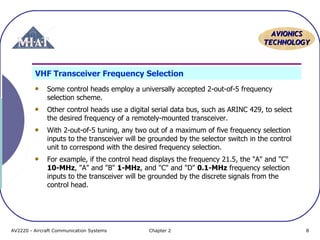 AAVVIIOONNIICCSS 
TTEECCHHNNOOLLOOGGYY 
VHF Transceiver Frequency Selection 
Some control heads employ a universally accepted 2-out-of-5 frequency 
selection scheme. 
Other control heads use a digital serial data bus, such as ARINC 429, to select 
the desired frequency of a remotely-mounted transceiver. 
With 2-out-of-5 tuning, any two out of a maximum of five frequency selection 
inputs to the transceiver will be grounded by the selector switch in the control 
unit to correspond with the desired frequency selection. 
For example, if the control head displays the frequency 21.5, the "A" and "C" 
10-MHz, "A" and "B" 1-MHz, and "C" and "D" 0.1-MHz frequency selection 
inputs to the transceiver will be grounded by the discrete signals from the 
control head. 
AV2220 - Aircraft Communication Systems Chapter 2 8 
 