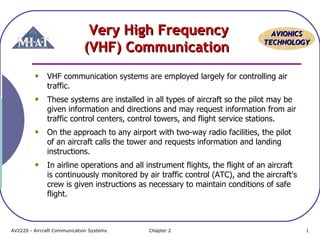 AAVVIIOONNIICCSS 
TTEECCHHNNOOLLOOGGYY 
VVeerryy HHiigghh FFrreeqquueennccyy 
((VVHHFF)) CCoommmmuunniiccaattiioonn 
VHF communication systems are employed largely for controlling air 
traffic. 
These systems are installed in all types of aircraft so the pilot may be 
given information and directions and may request information from air 
traffic control centers, control towers, and flight service stations. 
On the approach to any airport with two-way radio facilities, the pilot 
of an aircraft calls the tower and requests information and landing 
instructions. 
In airline operations and all instrument flights, the flight of an aircraft 
is continuously monitored by air traffic control (ATC), and the aircraft's 
crew is given instructions as necessary to maintain conditions of safe 
flight. 
AV2220 - Aircraft Communication Systems Chapter 2 1 
 